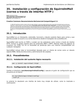 Joel Barrios Dueñas                                                                         Implementación de Servidores con GNU/Linux


35. Instalación y configuración de SquirrelmMail
(correo a través de interfaz HTTP )
Autor: Joel Barrios Dueñas
Correo electrónico: darkshram@gmail.com
sitio de Red: http://www.alcancelibre.org/
Jabber ID: darkshram@jabber.org



Creative Commons Reconocimiento-NoComercial-CompartirIgual 2.1

        © 1999-2007 Joel Barrios Dueñas. Usted es libre de copiar, distribuir y comunicar públicamente la obra y hacer obras derivadas bajo las condiciones
        siguientes: a) Debe reconocer y citar al autor original. b) No puede utilizar esta obra para fines comerciales. c) Si altera o transforma esta obra,
        o genera una obra derivada, sólo puede distribuir la obra generada bajo una licencia idéntica a ésta. Al reutilizar o distribuir la obra, tiene que dejar
        bien claro los términos de la licencia de esta obra. Alguna de estas condiciones puede no aplicarse si se obtiene el permiso del titular de los derechos
        de autor. Los derechos derivados de usos legítimos u otras limitaciones no se ven afectados por lo anterior. La información contenida en este
        documento y los derivados de éste se proporcionan tal cual son y los autores no asumirán responsabilidad alguna si el usuario o lector hace mal uso de
        éstos.



35.1. Introducción
SquirrelMail es un interesante, extensible, funcional y robusto sustento lógico para correo y que
permite acceder al usuario a su correo electrónico desde el navegador de su predilección.

SquirrelMail está escrito en PHP4 y cumple con los estándares como correo a través de interfaz
HTTP. Incluye su propio soporte para los protocolos IMAP y SMTP. Además todas las páginas se
muestran con HTML 4.0 sin la necesidad de JavaScript para una máxima compatibilidad con
cualquier navegador.

SquirrelMail incluye toda la funcionalidad deseada para un cliente de correo como un robusto
soporte MIME, libreta de direcciones y administración de carpetas.

35.2. Procedimientos

35.2.1. Instalación del sustento lógico necesario

            yum -y install squirrelmail httpd

35.2.2. Configuración de SquirrelMail.

Cambie al directorio /usr/share/squirrelmail/config/ y ejecute el guión de configuración que se
encuentra en el interior:

            cd /usr/share/squirrelmail/config/
            ./conf.pl

Lo anterior le devolverá una interfaz de texto muy simple de utilizar, como la mostrada a
continuación:




                                                                                 258
 