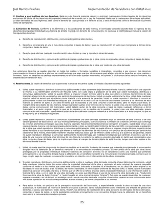 Joel Barrios Dueñas                                                                  Implementación de Servidores con GNU/Linux

2. Límites y uso legítimo de los derechos. Nada en esta licencia pretende reducir o restringir cualesquiera límites legales de los derechos
exclusivos del titular de los derechos de propiedad intelectual de acuerdo con la Ley de Propiedad Intelectual o cualesquiera otras leyes aplicables,
ya sean derivados de usos legítimos, tales como el derecho de copia privada o el derecho a cita, u otras limitaciones como la derivada de la primera
venta de ejemplares.


3. Concesión de licencia. Conforme a los términos y a las condiciones de esta licencia, el licenciador concede (durante toda la vigencia de los
derechos de propiedad intelectual) una licencia de ámbito mundial, sin derecho de remuneración, no exclusiva e indefinida que incluye la cesión de
los siguientes derechos:


      a.   Derecho de reproducción, distribución y comunicación pública sobre la obra;


      b.   Derecho a incorporarla en una o más obras conjuntas o bases de datos y para su reproducción en tanto que incorporada a dichas obras
           conjuntas o bases de datos;


      c.   Derecho para efectuar cualquier transformación sobre la obra y crear y reproducir obras derivadas;


      d.   Derecho de distribución y comunicación pública de copias o grabaciones de la obra, como incorporada a obras conjuntas o bases de datos;


      e.   Derecho de distribución y comunicación pública de copias o grabaciones de la obra, por medio de una obra derivada.


Los anteriores derechos se pueden ejercitar en todos los medios y formatos, tangibles o intangibles, conocidos o por conocer. Los derechos
mencionados incluyen el derecho a efectuar las modificaciones que sean precisas técnicamente para el ejercicio de los derechos en otros medios y
formatos. Todos los derechos no cedidos expresamente por el licenciador quedan reservados, incluyendo, a título enunciativo pero no limitativo, los
establecidos en la sección 4(e).


4. Restricciones. La cesión de derechos que supone esta licencia se encuentra sujeta y limitada a las restricciones siguientes:


      a.   Usted puede reproducir, distribuir o comunicar públicamente la obra solamente bajo términos de esta licencia y debe incluir una copia de
           la misma, o su Identificador Uniforme de Recurso (URI), con cada copia o grabación de la obra que usted reproduzca, distribuya o
           comunique públicamente. Usted no puede ofrecer o imponer ningún término sobre la obra que altere o restrinja los términos de esta
           licencia o el ejercicio de sus derechos por parte de los cesionarios de la misma. Usted no puede sublicenciar la obra. Usted debe mantener
           intactos todos los avisos que se refieran a esta licencia y a la ausencia de garantías. Usted no puede reproducir, distribuir o comunicar
           públicamente la obra con medidas tecnológicas que controlen el acceso o uso de la obra de una manera contraria a los términos de esta
           licencia. Lo anterior se aplica a una obra en tanto que incorporada a una obra conjunta o base de datos, pero no implica que éstas, al
           margen de la obra objeto de esta licencia, tengan que estar sujetas a los términos de la misma. Si usted crea una obra conjunta o base de
           datos, previa comunicación del licenciador, usted deberá quitar de la obra conjunta o base de datos cualquier referencia a dicho
           licenciador o al autor original, según lo que se le requiera y en la medida de lo posible. Si usted crea una obra derivada, previa
           comunicación del licenciador, usted deberá quitar de la obra derivada cualquier referencia a dicho licenciador o al autor original, lo que se
           le requiera y en la medida de lo posible.


      b.   Usted puede reproducir, distribuir o comunicar públicamente una obra derivada solamente bajo los términos de esta licencia, o de una
           versión posterior de esta licencia con sus mismos elementos principales, o de una licencia iCommons de Creative Commons que contenga
           los mismos elementos principales que esta licencia (ejemplo: Reconocimiento-NoComercial-Compartir 2.0 Japón). Usted debe incluir una
           copia de la esta licencia o de la mencionada anteriormente, o bien su Identificador Uniforme de Recurso (URI), con cada copia o grabación
           de la obra que usted reproduzca, distribuya o comunique públicamente. Usted no puede ofrecer o imponer ningún término respecto de las
           obras derivadas o sus transformaciones que alteren o restrinjan los términos de esta licencia o el ejercicio de sus derechos por parte de los
           cesionarios de la misma, Usted debe mantener intactos todos los avisos que se refieran a esta licencia y a la ausencia de garantías. Usted
           no puede reproducir, distribuir o comunicar públicamente la obra derivada con medidas tecnológicas que controlen el acceso o uso de la
           obra de una manera contraria a los términos de esta licencia. Lo anterior se aplica a una obra derivada en tanto que incorporada a una
           obra conjunta o base de datos, pero no implica que éstas, al margen de la obra objeto de esta licencia, tengan que estar sujetas a los
           términos de esta licencia.


      c.   Usted no puede ejercitar ninguno de los derechos cedidos en la sección 3 anterior de manera que pretenda principalmente o se encuentre
           dirigida hacia la obtención de un beneficio mercantil o la remuneración monetaria privada. El intercambio de la obra por otras obras
           protegidas por la propiedad intelectual mediante sistemas de compartir archivos no se considerará como una manera que pretenda
           principalmente o se encuentre dirigida hacia la obtención de un beneficio mercantil o la remuneración monetaria privada, siempre que no
           haya ningún pago de cualquier remuneración monetaria en relación con el intercambio de las obras protegidas.


      d.   Si usted reproduce, distribuye o comunica públicamente la obra o cualquier obra derivada, conjunta o base datos que la incorpore, usted
           debe mantener intactos todos los avisos sobre la propiedad intelectual de la obra y reconocer al autor original, de manera razonable
           conforme al medio o a los medios que usted esté utilizando, indicando el nombre (o el seudónimo, en su caso) del autor original si es
           facilitado; el título de la obra si es facilitado; de manera razonable, el Identificador Uniforme de Recurso (URI), si existe, que el licenciador
           especifica para ser vinculado a la obra, a menos que tal URI no se refiera al aviso sobre propiedad intelectual o a la información sobre la
           licencia de la obra; y en el caso de una obra derivada, un aviso que identifique el uso de la obra en la obra derivada (e.g., "traducción
           francesa de la obra de Autor Original," o "guión basado en obra original de Autor Original"). Tal aviso se puede desarrollar de cualquier
           manera razonable; con tal de que, sin embargo, en el caso de una obra derivada, conjunta o base datos, aparezca como mínimo este aviso
           allá donde aparezcan los avisos correspondientes a otros autores y de forma comparable a los mismos.


      e.   Para evitar la duda, sin perjuicio de la preceptiva autorización del licenciador, y especialmente cuando la obra se trate de una obra
           audiovisual, el licenciador se reserva el derecho exclusivo a percibir, tanto individualmente como mediante una entidad de gestión de
           derechos, o varias, (por ejemplo: SGAE, Dama, VEGAP), los derechos de explotación de la obra, así como los derivados de obras derivadas,
           conjuntas o bases de datos, si dicha explotación pretende principalmente o se encuentra dirigida hacia la obtención de un beneficio
           mercantil o la remuneración monetaria privada.



                                                                            25
 