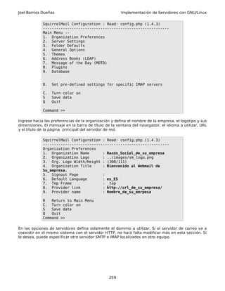 Joel Barrios Dueñas                                    Implementación de Servidores con GNU/Linux


             SquirrelMail Configuration : Read: config.php (1.4.3)
             ---------------------------------------------------------
             Main Menu --
             1. Organization Preferences
             2. Server Settings
             3. Folder Defaults
             4. General Options
             5. Themes
             6. Address Books (LDAP)
             7. Message of the Day (MOTD)
             8. Plugins
             9. Database


             D.   Set pre-defined settings for specific IMAP servers

             C.   Turn color on
             S    Save data
             Q    Quit

             Command >>

Ingrese hacia las preferencias de la organización y defina el nombre de la empresa, el logotipo y sus
dimensiones, El mensaje en la barra de título de la ventana del navegador, el idioma a utilizar, URL
y el título de la página principal del servidor de red.

             SquirrelMail Configuration : Read: config.php (1.4.3)
             ---------------------------------------------------------
             Organization Preferences
             1. Organization Name       : Razón_Social_de_su_empresa
             2. Organization Logo       : ../images/sm_logo.png
             3. Org. Logo Width/Height : (308/111)
             4. Organization Title      : Bienvenido al Webmail de
             Su_empresa.
             5. Signout Page            :
             6. Default Language        : es_ES
             7. Top Frame               : _top
             8. Provider link           : http://url_de_su_empresa/
             9. Provider name           : Nombre_de_su_emrpesa

             R   Return to Main Menu
             C. Turn color on
             S   Save data
             Q   Quit
             Command >>

En las opciones de servidores defina solamente el dominio a utilizar. Si el servidor de correo va a
coexistir en el mismo sistema con el servidor HTTP, no hará falta modificar más en esta sección. Si
lo desea, puede especificar otro servidor SMTP e IMAP localizados en otro equipo.




                                                259
 