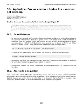 Joel Barrios Dueñas                                                                         Implementación de Servidores con GNU/Linux


36. Apéndice: Enviar correo a todos los usuarios
del sistema
Autor: Joel Barrios Dueñas
Correo electrónico: darkshram@gmail.com
sitio de Red: http://www.alcancelibre.org/
Jabber ID: darkshram@jabber.org



Creative Commons Reconocimiento-NoComercial-CompartirIgual 2.1

        © 1999-2007 Joel Barrios Dueñas. Usted es libre de copiar, distribuir y comunicar públicamente la obra y hacer obras derivadas bajo las condiciones
        siguientes: a) Debe reconocer y citar al autor original. b) No puede utilizar esta obra para fines comerciales. c) Si altera o transforma esta obra,
        o genera una obra derivada, sólo puede distribuir la obra generada bajo una licencia idéntica a ésta. Al reutilizar o distribuir la obra, tiene que dejar
        bien claro los términos de la licencia de esta obra. Alguna de estas condiciones puede no aplicarse si se obtiene el permiso del titular de los derechos
        de autor. Los derechos derivados de usos legítimos u otras limitaciones no se ven afectados por lo anterior. La información contenida en este
        documento y los derivados de éste se proporcionan tal cual son y los autores no asumirán responsabilidad alguna si el usuario o lector hace mal uso de
        éstos.



36.1. Procedimientos
      1. Lo primero será generar un fichero en el sistema, el cual tendrá como contenido una lista de
         los usuarios del sistema a los que se quiere enviar un mensaje. Éste puede localizarse en
         cualquier lugar del sistema, como por ejemplo /etc/mail/allusers. Puede editarse el fichero
         /etc/mail/allusers y añadir individualmente cada usuario que se desee conforme esa lista o
         bien, si se quiere añadir a todos los usuarios del sistema, ejecutar lo siguiente:

            awk -F: '$3 > 500 { print $1 }' /etc/passwd > /etc/mail/allusers


      2. A continuación, debe modificarse el fichero /etc/aliases y añadir al final del mismo:

            allusers: :include:/etc/mail/allusers


      1. Al terminar sólo debe ejecutarse el mandato newaliases o bien reiniciar el servicio de Sendmail
         (el guión de inicio se encarga de hacer todo lo necesario).

      3. Para probar, bastará con enviar un mensaje de correo electrónico a la cuenta allusers del
         servidor.

36.2. Acerca de la seguridad
Evite a toda costa utilizar allusers o palabras muy obvias como alias de correo para enviar a todas
las cuentas. Seguramente quienes se dedican a enviar correo masivo no solicitado o correo chatarra
(Spam), tratarán de enviar correo a este alias en el servidor. No les facilite el trabajo a esas
personas y trate de utilizar un alias ofuscado o en clave. Ejemplo: 8jj37sjei876.




                                                                                 264
 