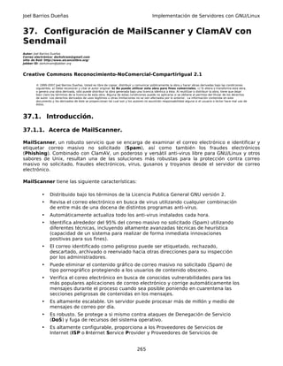 Joel Barrios Dueñas                                                                         Implementación de Servidores con GNU/Linux


37. Configuración de MailScanner y ClamAV con
Sendmail
Autor: Joel Barrios Dueñas
Correo electrónico: darkshram@gmail.com
sitio de Red: http://www.alcancelibre.org/
Jabber ID: darkshram@jabber.org



Creative Commons Reconocimiento-NoComercial-CompartirIgual 2.1

        © 1999-2007 Joel Barrios Dueñas. Usted es libre de copiar, distribuir y comunicar públicamente la obra y hacer obras derivadas bajo las condiciones
        siguientes: a) Debe reconocer y citar al autor original. b) No puede utilizar esta obra para fines comerciales. c) Si altera o transforma esta obra,
        o genera una obra derivada, sólo puede distribuir la obra generada bajo una licencia idéntica a ésta. Al reutilizar o distribuir la obra, tiene que dejar
        bien claro los términos de la licencia de esta obra. Alguna de estas condiciones puede no aplicarse si se obtiene el permiso del titular de los derechos
        de autor. Los derechos derivados de usos legítimos u otras limitaciones no se ven afectados por lo anterior. La información contenida en este
        documento y los derivados de éste se proporcionan tal cual son y los autores no asumirán responsabilidad alguna si el usuario o lector hace mal uso de
        éstos.



37.1. Introducción.

37.1.1. Acerca de MailScanner.

MailScanner, un robusto servicio que se encarga de examinar el correo electrónico e identificar y
etiquetar correo masivo no solicitado (Spam), así como también los fraudes electrónicos
(Phishing). Combinado con ClamAV, un poderoso y versátil anti-virus libre para GNU/Linux y otros
sabores de Unix, resultan una de las soluciones más robustas para la protección contra correo
masivo no solicitado, fraudes electrónicos, virus, gusanos y troyanos desde el servidor de correo
electrónico.

MailScanner tiene las siguiente características:

            •    Distribuido bajo los términos de la Licencia Publica General GNU versión 2.
            •    Revisa el correo electrónico en busca de virus utilizando cualquier combinación
                 de entre más de una docena de distintos programas anti-virus.
            •    Automáticamente actualiza todo los anti-virus instalados cada hora.
            •    Identifica alrededor del 95% del correo masivo no solicitado (Spam) utilizando
                 diferentes técnicas, incluyendo altamente avanzadas técnicas de heurística
                 (capacidad de un sistema para realizar de forma inmediata innovaciones
                 positivas para sus fines).
            •    El correo identificado como peligroso puede ser etiquetado, rechazado,
                 descartado, archivado o reenviado hacia otras direcciones para su inspección
                 por los administradores.
            •    Puede eliminar el contenido gráfico de correo masivo no solicitado (Spam) de
                 tipo pornográfico protegiendo a los usuarios de contenido obsceno.
            •    Verifica el coreo electrónico en busca de conocidas vulnerabilidades para las
                 más populares aplicaciones de correo electrónico y corrige automáticamente los
                 mensajes durante el proceso cuando sea posible poniendo en cuarentena las
                 secciones peligrosas de contenidas en los mensajes.
            •    Es altamente escalable. Un servidor puede procesar más de millón y medio de
                 mensajes de correo por día.
            •    Es robusto. Se protege a si mismo contra ataques de Denegación de Servicio
                 (DoS) y fuga de recursos del sistema operativo.
            •    Es altamente configurable, proporciona a los Proveedores de Servicios de
                 Internet (ISP o Internet Service Provider y Proveedores de Servicios de


                                                                                 265
 