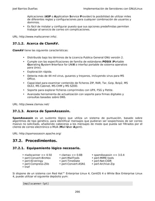 Joel Barrios Dueñas                                     Implementación de Servidores con GNU/Linux


            Aplicaciones (ASP o Application Service Provider) la posibilidad de utilizar miles
            de diferentes reglas y configuraciones para cualquier combinación de usuarios y
            dominios.
       •    Es fácil de instalar y configurar puesto que sus opciones predefinidas permiten
            trabajar al servicio de correo sin complicaciones.

URL: http://www.mailscanner.info/.

37.1.2. Acerca de ClamAV.

ClamAV tiene las siguiente características:

       •    Distribuido bajo los términos de la Licencia Publica General GNU versión 2.
       •    Cumple con las especificaciones de familia de estándares POSIX (Portable
            Operating System Interface for UNIX o interfaz portable de sistema operativo
            para Unix).
       •    Exploración rápida.
       •    Detecta más de 44 mil virus, gusanos y troyanos, incluyendo virus para MS
            Office.
       •    Capacidad para examinar contenido de ficheros ZIP, RAR, Tar, Gzip, Bzip2, MS
            OLE2, MS Cabinet, MS CHM y MS SZDD.
       •    Soporte para explorar ficheros comprimidos con UPX, FSG y Petite.
       •    Avanzada herramienta de actualización con soporte para firmas digitales y
            consultas basadas sobre DNS.

URL: http://www.clamav.net/

37.1.3. Acerca de SpamAssassin.

SpamAssassin es un sustento lógico que utiliza un sistema de puntuación, basado sobre
algoritmos de tipo genético, para identificar mensajes que pudieran ser sospechosos de ser correo
masivo no solicitado, añadiendo cabeceras a los mensajes de modo que pueda ser filtrados por el
cliente de correo electrónico o MUA (Mail User Agent).

URL: http://spamassassin.apache.org/

37.2. Procedimientos.

37.2.1. Equipamiento lógico necesario.

       •   mailscanner >= 4.50       •   clamav >= 0.88       •   spamAssassin >= 3.0.4
       •   perl-Convert-BinHex       •   perl-MailTools       •   perl-MIME-tools
       •   perl-IO-stringy           •   perl-TimeDate        •   perl-Net-CIDR
       •   perl-Compress-Zlib        •   perl-Convert-ASN1    •   perl-Archive-Zip
       •   tnef

Si dispone de un sistema con Red Hat™ Enterprise Linux 4, CentOS 4 o White Box Enterprise Linux
4, puede utilizar el siguiente depósito yum:

       [mailscanner-lpt]


                                                  266
 