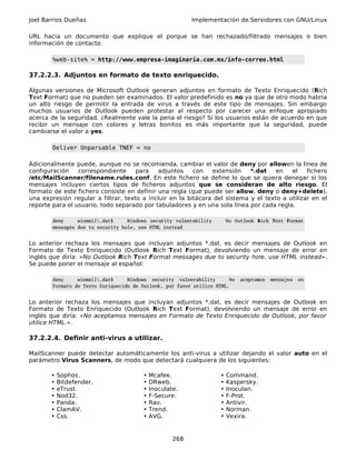 Joel Barrios Dueñas                                       Implementación de Servidores con GNU/Linux

URL hacia un documento que explique el porque se han rechazado/filtrado mensajes o bien
información de contacto.

        %web-site% = http://www.empresa-imaginaria.com.mx/info-correo.html

37.2.2.3. Adjuntos en formato de texto enriquecido.

Algunas versiones de Microsoft Outlook generan adjuntos en formato de Texto Enriquecido (Rich
Text Format) que no pueden ser examinados. El valor predefinido es no ya que de otro modo habría
un alto riesgo de permitir la entrada de virus a través de este tipo de mensajes. Sin embargo
muchos usuarios de Outlook pueden protestar al respecto por carecer una enfoque apropiado
acerca de la seguridad. ¿Realmente vale la pena el riesgo? Si los usuarios están de acuerdo en que
recibir un mensaje con colores y letras bonitos es más importante que la seguridad, puede
cambiarse el valor a yes.

        Deliver Unparsable TNEF = no

Adicionalmente puede, aunque no se recomienda, cambiar el valor de deny por allowen la línea de
configuración    correspondiente     para   adjuntos     con   extensión    *.dat    en   el    fichero
/etc/MailScanner/filename.rules.conf. En este fichero se define lo que se quiera denegar si los
mensajes incluyen ciertos tipos de ficheros adjuntos que se consideran de alto riesgo. El
formato de este fichero consiste en definir una regla (que puede ser allow, deny o deny+delete),
una expresión regular a filtrar, texto a incluir en la bitácora del sistema y el texto a utilizar en el
reporte para el usuario, todo separado por tabuladores y en una sola línea por cada regla.

        deny     winmail.dat$     Windows security vulnerability       No Outlook Rich Text Format
        messages due to security hole, use HTML instead


Lo anterior rechaza los mensajes que incluyan adjuntos *.dat, es decir mensajes de Outlook en
Formato de Texto Enriquecido (Outlook Rich Text Format), devolviendo un mensaje de error en
inglés que diría: «No Outlook Rich Text Format messages due to security hole, use HTML instead».
Se puede poner el mensaje al español:

        deny     winmail.dat$     Windows security vulnerability       No   aceptamos   mensajes   en
        Formato de Texto Enriquecido de Outlook, por favor utilice HTML.


Lo anterior rechaza los mensajes que incluyan adjuntos *.dat, es decir mensajes de Outlook en
Formato de Texto Enriquecido (Outlook Rich Text Format), devolviendo un mensaje de error en
inglés que diría: «No aceptamos mensajes en Formato de Texto Enriquecido de Outlook, por favor
utilice HTML.».

37.2.2.4. Definir anti-virus a utilizar.

MailScanner puede detectar automáticamente los anti-virus a utilizar dejando el valor auto en el
parámetro Virus Scanners, de modo que detectará cualquiera de los siguientes:

       •   Sophos.                      •   Mcafee.                 •   Command.
       •   Bitdefender.                 •   DRweb.                  •   Kaspersky.
       •   eTrust.                      •   Inoculate.              •   Inoculan.
       •   Nod32.                       •   F-Secure.               •   F-Prot.
       •   Panda.                       •   Rav.                    •   Antivir.
       •   ClamAV.                      •   Trend.                  •   Norman.
       •   Css.                         •   AVG.                    •   Vexira.


                                                    268
 