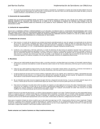 Joel Barrios Dueñas                                                                  Implementación de Servidores con GNU/Linux

      f.   En el caso de la inclusión de la obra en alguna base de datos o recopilación, el propietario o el gestor de la base de datos deberá renunciar
           a cualquier derecho relacionado con esta inclusión y concerniente a los usos de la obra una vez extraída de las bases de datos, ya sea de
           manera individual o conjuntamente con otros materiales.


5. Exoneración de responsabilidad


A MENOS QUE SE ACUERDE MUTUAMENTE ENTRE LAS PARTES, EL LICENCIADOR OFRECE LA OBRA TAL CUAL (ON AN "AS-IS" BASIS) Y NO CONFIERE
NINGUNA GARANTÍA DE CUALQUIER TIPO RESPECTO DE LA OBRA O DE LA PRESENCIA O AUSENCIA DE ERRORES QUE PUEDAN O NO SER
DESCUBIERTOS. ALGUNAS JURISDICCIONES NO PERMITEN LA EXCLUSIÓN DE TALES GARANTÍAS, POR LO QUE TAL EXCLUSIÓN PUEDE NO SER DE
APLICACIÓN A USTED.


6. Limitación de responsabilidad.


SALVO QUE LO DISPONGA EXPRESA E IMPERATIVAMENTE LA LEY APLICABLE, EN NINGÚN CASO EL LICENCIADOR SERÁ RESPONSABLE ANTE USTED
POR CUALQUIER TEORÍA LEGAL DE CUALESQUIERA DAÑOS RESULTANTES, GENERALES O ESPECIALES (INCLUIDO EL DAÑO EMERGENTE Y EL LUCRO
CESANTE), FORTUITOS O CAUSALES, DIRECTOS O INDIRECTOS, PRODUCIDOS EN CONEXIÓN CON ESTA LICENCIA O EL USO DE LA OBRA, INCLUSO SI
EL LICENCIADOR HUBIERA SIDO INFORMADO DE LA POSIBILIDAD DE TALES DAÑOS.


7. Finalización de la licencia


      a.   Esta licencia y la cesión de los derechos que contiene terminarán automáticamente en caso de cualquier incumplimiento de los términos
           de la misma. Las personas o entidades que hayan recibido obras derivadas, conjuntas o bases de datos de usted bajo esta licencia, sin
           embargo, no verán sus licencias finalizadas, siempre que tales personas o entidades se mantengan en el cumplimiento íntegro de esta
           licencia. Las secciones 1, 2, 5, 6, 7 y 8 permanecerán vigentes pese a cualquier finalización de esta licencia.


      b.   Conforme a las condiciones y términos anteriores, la cesión de derechos de esta licencia es perpetua (durante toda la vigencia de los
           derechos de propiedad intelectual aplicables a la obra). A pesar de lo anterior, el licenciador se reserva el derecho a divulgar o publicar la
           obra en condiciones distintas a las presentes, o de retirar la obra en cualquier momento. No obstante, ello no supondrá dar por concluida
           esta licencia (o cualquier otra licencia que haya sido concedida, o sea necesario ser concedida, bajo los términos de esta licencia), que
           continuará vigente y con efectos completos a no ser que haya finalizado conforme a lo establecido anteriormente.


8. Miscelánea


      a.   Cada vez que usted explote de alguna forma la obra, o una obra conjunta o una base datos que la incorpore, el licenciador original ofrece a
           los terceros y sucesivos licenciatarios la cesión de derechos sobre la obra en las mismas condiciones y términos que la licencia concedida
           a usted.


      b.   Cada vez que usted explote de alguna forma una obra derivada, el licenciador original ofrece a los terceros y sucesivos licenciatarios la
           cesión de derechos sobre la obra original en las mismas condiciones y términos que la licencia concedida a usted.


      c.   Si alguna disposición de esta licencia resulta inválida o inaplicable según la Ley vigente, ello no afectará la validez o aplicabilidad del resto
           de los términos de esta licencia y, sin ninguna acción adicional por cualquiera las partes de este acuerdo, tal disposición se entenderá
           reformada en lo estrictamente necesario para hacer que tal disposición sea válida y ejecutiva.


      d.   No se entenderá que existe renuncia respecto de algún término o disposición de esta licencia, ni que se consiente violación alguna de la
           misma, a menos que tal renuncia o consentimiento figure por escrito y lleve la firma de la parte que renuncie o consienta.


      e.   Esta licencia constituye el acuerdo pleno entre las partes con respecto a la obra objeto de la licencia. No caben interpretaciones, acuerdos
           o términos con respecto a la obra que no se encuentren expresamente especificados en la presente licencia. El licenciador no estará
           obligado por ninguna disposición complementaria que pueda aparecer en cualquier comunicación de usted. Esta licencia no se puede
           modificar sin el mutuo acuerdo por escrito entre el licenciador y usted.


Creative Commons no es parte de esta licencia, y no ofrece ninguna garantía en relación con la obra. Creative Commons no será responsable frente a
usted o a cualquier parte, por cualquier teoría legal de cualesquiera daños resultantes, incluyendo, pero no limitado, daños generales o especiales
(incluido el daño emergente y el lucro cesante), fortuitos o causales, en conexión con esta licencia. A pesar de las dos (2) oraciones anteriores, si
Creative Commons se ha identificado expresamente como el licenciador, tendrá todos los derechos y obligaciones del licenciador.


Salvo para el propósito limitado de indicar al público que la obra está licenciada bajo la CCPL, ninguna parte utilizará la marca registrada "Creative
Commons" o cualquier marca registrada o insignia relacionada con "Creative Commons" sin su consentimiento por escrito. Cualquier uso permitido
se hará de conformidad con las pautas vigentes en cada momento sobre el uso de la marca registrada por "Creative Commons", en tanto que sean
publicadas su página web (website) o sean proporcionadas a petición previa.




Puede contactar con Creative Commons en: http://creativecommons.org/.




                                                                            26
 