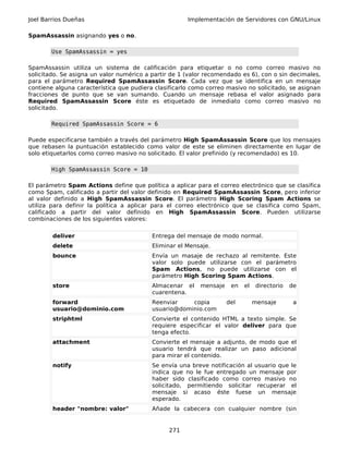 Joel Barrios Dueñas                                   Implementación de Servidores con GNU/Linux

SpamAssassin asignando yes o no.

       Use SpamAssassin = yes

SpamAssassin utiliza un sistema de calificación para etiquetar o no como correo masivo no
solicitado. Se asigna un valor numérico a partir de 1 (valor recomendado es 6), con o sin decimales,
para el parámetro Required SpamAssassin Score. Cada vez que se identifica en un mensaje
contiene alguna característica que pudiera clasificarlo como correo masivo no solicitado, se asignan
fracciones de punto que se van sumando. Cuando un mensaje rebasa el valor asignado para
Required SpamAssassin Score éste es etiquetado de inmediato como correo masivo no
solicitado.

       Required SpamAssassin Score = 6

Puede especificarse también a través del parámetro High SpamAssassin Score que los mensajes
que rebasen la puntuación establecido como valor de este se eliminen directamente en lugar de
solo etiquetarlos como correo masivo no solicitado. El valor prefinido (y recomendado) es 10.

       High SpamAssassin Score = 10

El parámetro Spam Actions define que política a aplicar para el correo electrónico que se clasifica
como Spam, calificado a partir del valor definido en Required SpamAssassin Score, pero inferior
al valor definido a High SpamAssassin Score. El parámetro High Scoring Spam Actions se
utiliza para definir la política a aplicar para el correo electrónico que se clasifica como Spam,
calificado a partir del valor definido en High SpamAssassin Score. Pueden utilizarse
combinaciones de los siguientes valores:


        deliver                           Entrega del mensaje de modo normal.
        delete                            Eliminar el Mensaje.
        bounce                            Envía un masaje de rechazo al remitente. Este
                                          valor solo puede utilizarse con el parámetro
                                          Spam Actions, no puede utilizarse con el
                                          parámetro High Scoring Spam Actions.
        store                             Almacenar el    mensaje    en   el    directorio   de
                                          cuarentena.
        forward                           Reenviar    copia         del        mensaje        a
        usuario@dominio.com               usuario@dominio.com
        striphtml                         Convierte el contenido HTML a texto simple. Se
                                          requiere especificar el valor deliver para que
                                          tenga efecto.
        attachment                        Convierte el mensaje a adjunto, de modo que el
                                          usuario tendrá que realizar un paso adicional
                                          para mirar el contenido.
        notify                            Se envía una breve notificación al usuario que le
                                          indica que no le fue entregado un mensaje por
                                          haber sido clasificado como correo masivo no
                                          solicitado, permitiendo solicitar recuperar el
                                          mensaje si acaso éste fuese un mensaje
                                          esperado.
        header "nombre: valor"            Añade la cabecera con cualquier nombre (sin


                                                271
 