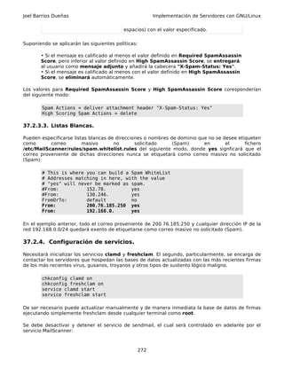 Joel Barrios Dueñas                                       Implementación de Servidores con GNU/Linux

                                           espacios) con el valor especificado.


Suponiendo se aplicarán las siguientes políticas:

       • Si el mensaje es calificado al menos el valor definido en Required SpamAssassin
       Score, pero inferior al valor definido en High SpamAssassin Score, se entregará
       al usuario como mensaje adjunto y añadirá la cabecera "X-Spam-Status: Yes".
       • Si el mensaje es calificado al menos con el valor definido en High SpamAssassin
       Score, se eliminará automáticamente.

Los valores para Required SpamAssassin Score y High SpamAssassin Score coresponderían
del siguiente modo:

        Spam Actions = deliver attachment header "X-Spam-Status: Yes"
        High Scoring Spam Actions = delete

37.2.3.3. Listas Blancas.

Pueden especificarse listas blancas de direcciones o nombres de dominio que no se desee etiqueten
como       correo        masivo       no       solicitado     (Spam)      en       el      fichero
/etc/MailScanner/rules/spam.whitelist.rules del siguiente modo, donde yes signficará que el
correo proveniente de dichas direcciones nunca se etiquetará como correo masivo no solicitado
(Spam):

        # This is where you can build a Spam WhiteList
        # Addresses matching in here, with the value
        # "yes" will never be marked as spam.
        #From:          152.78.         yes
        #From:          130.246.        yes
        FromOrTo:       default         no
        From:           200.76.185.250 yes
        From:           192.168.0.      yes

En el ejemplo anterior, todo el correo proveniente de 200.76.185.250 y cualquier dirección IP de la
red 192.168.0.0/24 quedará exento de etiquetarse como correo masivo no solicitado (Spam).

37.2.4. Configuración de servicios.

Necesitará inicializar los servicios clamd y freshclam. El segundo, particularmente, se encarga de
contactar los servidores que hospedan las bases de datos actualizadas con las más recientes firmas
de los más recientes virus, gusanos, troyanos y otros tipos de sustento lógico maligno.

        chkconfig clamd on
        chkconfig freshclam on
        service clamd start
        service freshclam start

De ser necesario puede actualizar manualmente y de manera inmediata la base de datos de firmas
ejecutando simplemente freshclam desde cualquier terminal como root.

Se debe desactivar y detener el servicio de sendmail, el cual será controlado en adelante por el
servicio MailScanner:



                                                    272
 