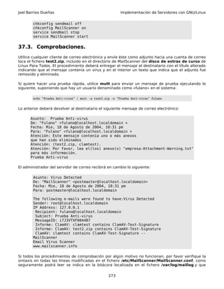 Joel Barrios Dueñas                                       Implementación de Servidores con GNU/Linux


        chkconfig sendmail off
        chkconfig MailScanner on
        service sendmail stop
        service MailScanner start

37.3. Comprobaciones.
Utilice cualquier cliente de correo electrónico y envíe éste como adjunto hacia una cuenta de correo
loca el fichero test2.zip, incluido en el directorio de MailScanner del disco de extras de curso de
Linux Para Todos. El procedimiento deberá entregar el mensaje al destinatario con el título alterado
indicando que el mensaje contenía un virus y en el interior un texto que indica que el adjunto fue
removido y eliminado.

Si quiere hacer una prueba rápida, utilice mutt para enviar un mensaje de prueba ejecutando lo
siguiente, suponiendo que hay un usuario denominado como «fulano» en el sistema:

        echo "Prueba Anti-virus" | mutt -a test2.zip -s "Prueba Anti-virus" fulano


Lo anterior deberá devolver al destinatario el siguiente mensaje de correo electrónico:

      Asunto: Prueba Anti-virus
      De: "Fulano" <fulano@localhost.localdomain >
      Fecha: Mie, 18 de Agosto de 2004, 10:31 pm
      Para: "Fulano" <fulano@localhost.localdomain >
      Atención: Este mensaje contenía uno o más anexos
      que han sido eliminados
      Atención: (test2.zip, clamtest).
      Atención: Por favor, lea el(los) anexo(s) "empresa-Attachment-Warning.txt"
      para más información.
      Prueba Anti-virus

El administrador del servidor de correo recibirá en cambio lo siguiente:

        Asunto: Virus Detected
        De: "MailScanner" <postmaster@localhost.localdomain>
        Fecha: Mie, 18 de Agosto de 2004, 10:31 pm
        Para: postmaster@localhost.localdomain

        The following e-mails were found to have:Virus Detected
        Sender: root@localhost.localdomain
        IP Address: 127.0.0.1
         Recipient: fulano@localhost.localdomain
         Subject: Prueba Anti-virus
         MessageID: i7J3VTXF004487
         Informe: ClamAV: clamtest contains ClamAV-Test-Signature
         Informe: ClamAV: test2.zip contains ClamAV-Test-Signature
         ClamAV: clamtest contains ClamAV-Test-Signature --
        MailScanner
        Email Virus Scanner
        www.mailscanner.info

Si todos los procedimientos de comprobación por algún motivo no funcionan, por favor verifique la
sintaxis en todas las líneas modificadas en el fichero /etc/MailScanner/MailScanner.conf, como
seguramente podrá leer se indica en la bitácora localizada en el fichero /var/log/maillog.y que

                                                   273
 