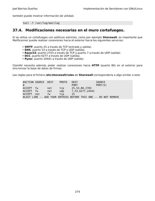 Joel Barrios Dueñas                                    Implementación de Servidores con GNU/Linux

también puede mostrar información de utilidad.

       tail -f /var/log/maillog

37.4. Modificaciones necesarias en el muro cortafuegos.
Si se utiliza un cortafuegos con políticas estrictas, como por ejemplo Shorewall, es importante que
MailScanner pueda realizar conexiones hacia el exterior hacia los siguientes servicios:

       •   SMTP, puerto 25 a través de TCP (entrada y salida).
       •   DNS, puerto 53 a través de TCP y UDP (salida).
       •   Razor23, puerto 2703 a través de TCP y puerto 7 a través de UDP (salida).
       •   DCC, puerto 6277 a través de UDP (salida).
       •   Pyzor, puerto 24441 a través de UDP (salida).

ClamAV necesita además poder realizar conexiones hacia HTTP (puerto 80) en el exterior para
sincronizar la base de datos de firmas.

Las reglas para el fichero /etc/shorewall/rules de Shorewall correspondería a algo similar a esto:

       #ACTION SOURCE DEST     PROTO   DEST            SOURCE
       #                               PORT            PORT(S)
       ACCEPT fw       net     tcp     25,53,80,2703
       ACCEPT fw       net     udp     7,53,6277,24441
       ACCEPT net      fw      tcp     25
       #LAST LINE -- ADD YOUR ENTRIES BEFORE THIS ONE -- DO NOT REMOVE




                                                 274
 