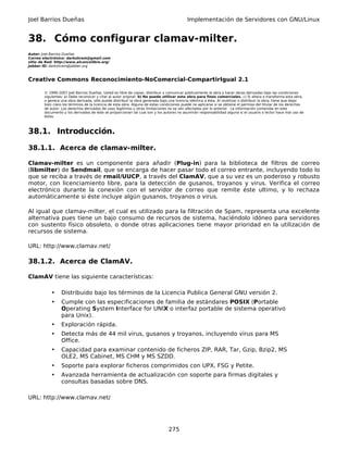 Joel Barrios Dueñas                                                                         Implementación de Servidores con GNU/Linux


38. Cómo configurar clamav-milter.
Autor: Joel Barrios Dueñas
Correo electrónico: darkshram@gmail.com
sitio de Red: http://www.alcancelibre.org/
Jabber ID: darkshram@jabber.org



Creative Commons Reconocimiento-NoComercial-CompartirIgual 2.1

        © 1999-2007 Joel Barrios Dueñas. Usted es libre de copiar, distribuir y comunicar públicamente la obra y hacer obras derivadas bajo las condiciones
        siguientes: a) Debe reconocer y citar al autor original. b) No puede utilizar esta obra para fines comerciales. c) Si altera o transforma esta obra,
        o genera una obra derivada, sólo puede distribuir la obra generada bajo una licencia idéntica a ésta. Al reutilizar o distribuir la obra, tiene que dejar
        bien claro los términos de la licencia de esta obra. Alguna de estas condiciones puede no aplicarse si se obtiene el permiso del titular de los derechos
        de autor. Los derechos derivados de usos legítimos u otras limitaciones no se ven afectados por lo anterior. La información contenida en este
        documento y los derivados de éste se proporcionan tal cual son y los autores no asumirán responsabilidad alguna si el usuario o lector hace mal uso de
        éstos.



38.1. Introducción.

38.1.1. Acerca de clamav-milter.

Clamav-milter es un componente para añadir (Plug-in) para la biblioteca de filtros de correo
(libmilter) de Sendmail, que se encarga de hacer pasar todo el correo entrante, incluyendo todo lo
que se reciba a través de rmail/UUCP, a través del ClamAV, que a su vez es un poderoso y robusto
motor, con licenciamiento libre, para la detección de gusanos, troyanos y virus. Verifica el correo
electrónico durante la conexión con el servidor de correo que remite éste ultimo, y lo rechaza
automáticamente si éste incluye algún gusanos, troyanos o virus.

Al igual que clamav-milter, el cual es utilizado para la filtración de Spam, representa una excelente
alternativa pues tiene un bajo consumo de recursos de sistema, haciéndolo idóneo para servidores
con sustento físico obsoleto, o donde otras aplicaciones tiene mayor prioridad en la utilización de
recursos de sistema.

URL: http://www.clamav.net/

38.1.2. Acerca de ClamAV.

ClamAV tiene las siguiente características:

            •    Distribuido bajo los términos de la Licencia Publica General GNU versión 2.
            •    Cumple con las especificaciones de familia de estándares POSIX (Portable
                 Operating System Interface for UNIX o interfaz portable de sistema operativo
                 para Unix).
            •    Exploración rápida.
            •    Detecta más de 44 mil virus, gusanos y troyanos, incluyendo virus para MS
                 Office.
            •    Capacidad para examinar contenido de ficheros ZIP, RAR, Tar, Gzip, Bzip2, MS
                 OLE2, MS Cabinet, MS CHM y MS SZDD.
            •    Soporte para explorar ficheros comprimidos con UPX, FSG y Petite.
            •    Avanzada herramienta de actualización con soporte para firmas digitales y
                 consultas basadas sobre DNS.

URL: http://www.clamav.net/




                                                                                 275
 