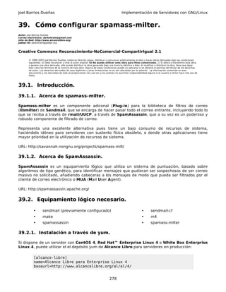 Joel Barrios Dueñas                                                                         Implementación de Servidores con GNU/Linux


39. Cómo configurar spamass-milter.
Autor: Joel Barrios Dueñas
Correo electrónico: darkshram@gmail.com
sitio de Red: http://www.alcancelibre.org/
Jabber ID: darkshram@jabber.org



Creative Commons Reconocimiento-NoComercial-CompartirIgual 2.1

        © 1999-2007 Joel Barrios Dueñas. Usted es libre de copiar, distribuir y comunicar públicamente la obra y hacer obras derivadas bajo las condiciones
        siguientes: a) Debe reconocer y citar al autor original. b) No puede utilizar esta obra para fines comerciales. c) Si altera o transforma esta obra,
        o genera una obra derivada, sólo puede distribuir la obra generada bajo una licencia idéntica a ésta. Al reutilizar o distribuir la obra, tiene que dejar
        bien claro los términos de la licencia de esta obra. Alguna de estas condiciones puede no aplicarse si se obtiene el permiso del titular de los derechos
        de autor. Los derechos derivados de usos legítimos u otras limitaciones no se ven afectados por lo anterior. La información contenida en este
        documento y los derivados de éste se proporcionan tal cual son y los autores no asumirán responsabilidad alguna si el usuario o lector hace mal uso de
        éstos.



39.1. Introducción.

39.1.1. Acerca de spamass-milter.

Spamass-milter es un componente adiconal (Plug-in) para la biblioteca de filtros de correo
(libmilter) de Sendmail, que se encarga de hacer pasar todo el correo entrante, incluyendo todo lo
que se reciba a través de rmail/UUCP, a través de SpamAssassin, que a su vez es un poderoso y
robusto componente de filtrado de correo.

Representa una excelente alternativa pues tiene un bajo consumo de recursos de sistema,
haciéndolo idóneo para servidores con sustento físico obsoleto, o donde otras aplicaciones tiene
mayor prioridad en la utilización de recursos de sistema.

URL: http://savannah.nongnu.org/projects/spamass-milt/

39.1.2. Acerca de SpamAssassin.

SpamAssassin es un equipamiento lógico que utiliza un sistema de puntuación, basado sobre
algoritmos de tipo genético, para identificar mensajes que pudieran ser sospechosos de ser correo
masivo no solicitado, añadiendo cabeceras a los mensajes de modo que pueda ser filtrados por el
cliente de correo electrónico o MUA (Mail User Agent).

URL: http://spamassassin.apache.org/

39.2. Equipamiento lógico necesario.

            •       sendmail (previamente configurado)                                                        •       sendmail-cf
            •       make                                                                                      •       m4
            •       spamassassin                                                                              •       spamass-milter

39.2.1. Instalación a través de yum.

Si dispone de un servidor con CentOS 4, Red Hat™ Enterprise Linux 4 o White Box Enterprise
Linux 4, puede utilizar el el depósito yum de Alcance Libre para servidores en producción:

            [alcance-libre]
            name=Alcance Libre para Enterprise Linux 4
            baseurl=http://www.alcancelibre.org/al/el/4/


                                                                                 278
 
