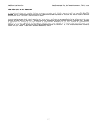 Joel Barrios Dueñas                                                         Implementación de Servidores con GNU/Linux

Otras notas acerca de esta publicación.


La información contenida en este manual se distribuye con la esperanza de que sea de utilidad, y se proporciona tal cual es pero SIN GARANTÌA
ALGUNA, aún sin la garantía implícita de comercialización o adecuamiento para un propósito en particular, y el autor o autores no asumirán
responsabilidad alguna si el usuario o lector hace mal uso de esta.


Linux® es una marca registrada de Linus Torvalds, Red Hat™ Linux, RPM® y GLINT® son marcas registradas de Red Hat Software, Unix® es marca
registrada de X/Open. MS-DOS®, MS-Office® y Windows® son marcas registradas de Microsoft Corporation. X Window System® es marca registrada
de X Consortium, Inc., TrueType es una marca registrada de Apple Computer, WordPerfect® es una marca registrada de Corel Corporation,
StarOffice® es una marca registrada de Sun Mycrosystems. Apache® es una marca registrada de The Apache Group. Fetchmail® es una marca
registrada de Eric S. Raymond. Sendmail® es una marca registrada de Sendmail, Inc. Darkshram™ es ©1987 y marca registrada de Joel Barrios
Dueñas. Linux Para Todos es ©1999 y marca registrada de Joel Barrios Dueñas.




                                                                    27
 