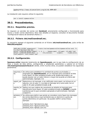 Joel Barrios Dueñas                                         Implementación de Servidores con GNU/Linux


        gpgkey=http://www.alcancelibre.org/al/AL-RPM-KEY

La instalación solo requiere utilizar lo siguiente:

        yum -y install spamass-milter


39.3. Procedimientos.

39.3.1. Requisitos previos.

Se requiere un servidor de correo con Sendmail, previamente configurado y funcionando para
enviar y recibir correo electrónico. Para más detalles al respecto, consultar el documento titulado
«Configuración básica de Sendmail (Parte I).».

39.3.2. Fichero /etc/mail/sendmail.mc.

Es necesario agregar el siguiente contenido en el fichero /etc/mail/sendmail.mc, justo arriba de
MAILER(smtp)dnl.

        INPUT_MAIL_FILTER(`spamassassin', `S=unix:/var/run/spamass-milter/spamass-milter.sock, F=,
        T=C:15m;S:4m;R:4m;E:10m')dnl
        define(`confMILTER_MACROS_CONNECT',`t, b, j, _, {daemon_name}, {if_name}, {if_addr}')dnl
        define(`confMILTER_MACROS_HELO',`s,      {tls_version},      {cipher},      {cipher_bits},
        {cert_subject}, {cert_issuer}')dnl


39.3.3. Configuración.

Spamass-milter depende totalmente de SpamAssassin. por lo que toda la configuración de se
hace a través de éste último, configurando y añadiendo parámetros y valores en el fichero
/etc/mail/spamassassin/local.cf, donde, entre muchos otros, se pueden establecer los siguientes
parámetros:

        required_h Se utiliza para establecer la cantidad de puntos acumulados, y
        its        asignados por SpamAssassin, en un mensaje para considerar el éste
                   como Spam. El valor predeterminado es 5, acepta decimales y se
                   puede ajustar con un valor inferior o mayor de acuerdo al criterio del
                   administrador. Ejemplo: 4.5
        report_saf    Determina si el mensaje, si es calificado como spam, se incluye en un
        e             adjunto, con el valor 1, o se deja el mensaje tal y como está, con el
                      valor 0. El valor predeterminado es 0.
        rewrite_he Define con que cadena de caracteres se añadirá al mensaje para
        ader       identificarlo como Spam. El valor predeterminado es [SPAM], y puede
                   cambiarse por lo que considere apropiado el administrador. Ejemplo:
                   {¿Spam?}
        whitelist_fr Se utiliza para definir que jamás se considere como Spam los mensajes
        om           de correo electrónico cuyo remitente sea un dominio o cuenta de
                     correo electrónico en particular. Se pueden definir varias líneas.
                     Ejemplo:

                      whitelist_from *@midominio.algo
                      whitelist_from *@alcancelibre.org
                      whitelist_from *@hsbc.com.mx


                                                      279
 