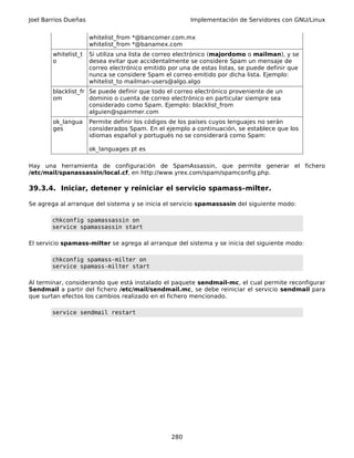 Joel Barrios Dueñas                                     Implementación de Servidores con GNU/Linux


                      whitelist_from *@bancomer.com.mx
                      whitelist_from *@banamex.com
        whitelist_t   Si utiliza una lista de correo electrónico (majordomo o mailman), y se
        o             desea evitar que accidentalmente se considere Spam un mensaje de
                      correo electrónico emitido por una de estas listas, se puede definir que
                      nunca se considere Spam el correo emitido por dicha lista. Ejemplo:
                      whitelist_to mailman-users@algo.algo
        blacklist_fr Se puede definir que todo el correo electrónico proveniente de un
        om           dominio o cuenta de correo electrónico en particular siempre sea
                     considerado como Spam. Ejemplo: blacklist_from
                     alguien@spammer.com
        ok_langua     Permite definir los códigos de los países cuyos lenguajes no serán
        ges           considerados Spam. En el ejemplo a continuación, se establece que los
                      idiomas español y portugués no se considerará como Spam:

                      ok_languages pt es

Hay una herramienta de configuración de SpamAssassin, que permite generar el fichero
/etc/mail/spanassassin/local.cf, en http://www.yrex.com/spam/spamconfig.php.

39.3.4. Iniciar, detener y reiniciar el servicio spamass-milter.

Se agrega al arranque del sistema y se inicia el servicio spamassasin del siguiente modo:

       chkconfig spamassassin on
       service spamassassin start

El servicio spamass-milter se agrega al arranque del sistema y se inicia del siguiente modo:

       chkconfig spamass-milter on
       service spamass-milter start

Al terminar, considerando que está instalado el paquete sendmail-mc, el cual permite reconfigurar
Sendmail a partir del fichero /etc/mail/sendmail.mc, se debe reiniciar el servicio sendmail para
que surtan efectos los cambios realizado en el fichero mencionado.

       service sendmail restart




                                                  280
 