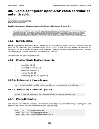 Joel Barrios Dueñas                                                                         Implementación de Servidores con GNU/Linux


40. Cómo configurar OpenLDAP como servidor de
autenticación
Autor: Joel Barrios Dueñas
Correo electrónico: darkshram@gmail.com
sitio de Red: http://www.alcancelibre.org/
Jabber ID: darkshram@jabber.org



Creative Commons Reconocimiento-NoComercial-CompartirIgual 2.1

        © 1999-2007 Joel Barrios Dueñas. Usted es libre de copiar, distribuir y comunicar públicamente la obra y hacer obras derivadas bajo las condiciones
        siguientes: a) Debe reconocer y citar al autor original. b) No puede utilizar esta obra para fines comerciales. c) Si altera o transforma esta obra,
        o genera una obra derivada, sólo puede distribuir la obra generada bajo una licencia idéntica a ésta. Al reutilizar o distribuir la obra, tiene que dejar
        bien claro los términos de la licencia de esta obra. Alguna de estas condiciones puede no aplicarse si se obtiene el permiso del titular de los derechos
        de autor. Los derechos derivados de usos legítimos u otras limitaciones no se ven afectados por lo anterior. La información contenida en este
        documento y los derivados de éste se proporcionan tal cual son y los autores no asumirán responsabilidad alguna si el usuario o lector hace mal uso de
        éstos.



40.1. Introducción.
LDAP (Lightweight Directory Access Protocol) es un protocolo para consulta y modificación de
servicios de directorio que se desempeñan sobre TCP/IP. LDAP utiliza el modelo X.500 para su
estructura, es decir, se estructura árbol de entradas, cada una de las cuales consiste de un conjunto
de atributos con nombre y que a su vez almacenan valores.

URL: http://en.wikipedia.org/wiki/LDAP

40.2. Equipamiento lógico requerido.

            •             openldap-2.2.13
            •             openldap-clients-2.2.13
            •             openldap-servers-2.2.
            •             authconfig-4.6.10
            •             authconfig-gtk-4.6.10 (opcional)

40.2.1. Instalación a través de yum.

            yum -y install openldap openldap-clients openldap-servers authconfig authconfig-gtk


40.2.2. Instalación a través de up2date.

            up2date -i openldap openldap-clients openldap-servers authconfig authconfig-gtk


40.3. Procedimientos.
Con fines de organización se creará un directorio específico para este directorio y se configurará con
permisos de acceso exclusivamente al usuario y grupo ldap.

            mkdir /var/lib/ldap/autenticar
            chmod 700 /var/lib/ldap/autenticar
            chown ldap.ldap /var/lib/ldap/autenticar




                                                                                 281
 