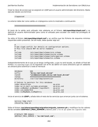 Joel Barrios Dueñas                                     Implementación de Servidores con GNU/Linux

Crear la clave de acceso que se asignará en LDAP para el usuario administrador del directorio. Basta
ejecutar desde una terminal:

        slappasswd

Lo anterior debe dar como salida un criptograma como lo mostrado a continuación:

        XXXXXXXXXXXXXXXXXXXXXXXXXXXXXXXX

El texto de la salida será utilizado más adelante en el fichero /etc/openldap/slapd.conf y se
definirá al usuario Administrador para como el utilizado para acceder con todos los privilegios al
directorio.

Se edita el fichero /etc/openldap/slapd.conf y se verifica que los ficheros de esquema mínimos
requeridos estén presentes. De tal modo, debe quedar algo así:

        #
        # See slapd.conf(5) for details on configuration options.
        # This file should NOT be world readable.
        #
        include         /etc/openldap/schema/core.schema
        include         /etc/openldap/schema/cosine.schema
        include         /etc/openldap/schema/inetorgperson.schema
        include         /etc/openldap/schema/nis.schema

Independientemente de lo que ya se tenga configurado, y que no será tocado, se añade al final del
fichero /etc/openldap/slapd.conf lo siguiente con el fin de definir el nuevo directorio que en adelante
se utilizará para autenticar a toda al red local:

        database           bdb
        suffix             "dc=su-red-local,dc=com"
        rootdn             "cn=Administrador,dc=su-red-local,dc=com"
        rootpw             XXXXXXXXXXXXXXXXXXXXXXXXXXXXXXXX
        directory          /var/lib/ldap/autenticar

        # Indices to maintain for this database
        index objectClass                               eq,pres
        index ou,cn,mail,surname,givenname              eq,pres,sub
        index uidNumber,gidNumber,loginShell            eq,pres
        index uid,memberUid                             eq,pres,sub
        index nisMapName,nisMapEntry                    eq,pres,sub

Inicie el servicio de LDAP y añada éste al resto de los servicios que arrancan junto con el sistema:

        service ldap start
        chkconfig ldap on

Edite el fichero /usr/share/openldap/migration/migrate_common.ph y modifique los los valores
de las variables $DEFAULT_MAIL_DOMAIN y $DEFAULT_BASE a fin de que queden del siguiente modo:

        # Default DNS domain
        $DEFAULT_MAIL_DOMAIN = "su-red-local.com";


                                                 282
 
