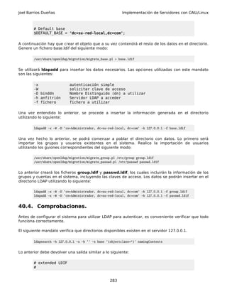 Joel Barrios Dueñas                                       Implementación de Servidores con GNU/Linux



        # Default base
        $DEFAULT_BASE = "dc=su-red-local,dc=com";

A continuación hay que crear el objeto que a su vez contendrá el resto de los datos en el directorio.
Genere un fichero base.ldif del siguiente modo:

        /usr/share/openldap/migration/migrate_base.pl > base.ldif


Se utilizará ldapadd para insertar los datos necesarios. Las opciones utilizadas con este mandato
son las siguientes:

        -x                  autenticación simple
        -W                  solicitar clave de acceso
        -D binddn           Nombre Distinguido (dn) a utilizar
        -h anfitrión        Servidor LDAP a acceder
        -f fichero          fichero a utilizar

Una vez entendido lo anterior, se procede a insertar la información generada en el directorio
utilizando lo siguiente:

        ldapadd -x -W -D 'cn=Administrador, dc=su-red-local, dc=com' -h 127.0.0.1 -f base.ldif


Una vez hecho lo anterior, se podrá comenzar a poblar el directorio con datos. Lo primero será
importar los grupos y usuarios existentes en el sistema. Realice la importación de usuarios
utilizando los guiones correspondientes del siguiente modo:

        /usr/share/openldap/migration/migrate_group.pl /etc/group group.ldif
        /usr/share/openldap/migration/migrate_passwd.pl /etc/passwd passwd.ldif


Lo anterior creará los ficheros group.ldif y passwd.ldif, los cuales incluirán la información de los
grupos y cuentas en el sistema, incluyendo las claves de acceso. Los datos se podrán insertar en el
directorio LDAP utilizando lo siguiente:

        ldapadd -x -W -D 'cn=Administrador, dc=su-red-local, dc=com' -h 127.0.0.1 -f group.ldif
        ldapadd -x -W -D 'cn=Administrador, dc=su-red-local, dc=com' -h 127.0.0.1 -f passwd.ldif


40.4. Comprobaciones.
Antes de configurar el sistema para utilizar LDAP para autenticar, es conveniente verificar que todo
funciona correctamente.

El siguiente mandato verifica que directorios disponibles existen en el servidor 127.0.0.1.

        ldapsearch -h 127.0.0.1 -x -b '' -s base '(objectclass=*)' namingContexts


Lo anterior debe devolver una salida similar a lo siguiente:

        # extended LDIF
        #


                                                   283
 