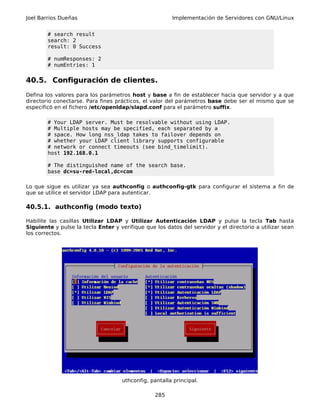 Joel Barrios Dueñas                                     Implementación de Servidores con GNU/Linux


        # search result
        search: 2
        result: 0 Success

        # numResponses: 2
        # numEntries: 1


40.5. Configuración de clientes.
Defina los valores para los parámetros host y base a fin de establecer hacia que servidor y a que
directorio conectarse. Para fines prácticos, el valor del parámetros base debe ser el mismo que se
especificó en el fichero /etc/openldap/slapd.conf para el parámetro suffix.

        # Your LDAP server. Must be resolvable without using LDAP.
        # Multiple hosts may be specified, each separated by a
        # space. How long nss_ldap takes to failover depends on
        # whether your LDAP client library supports configurable
        # network or connect timeouts (see bind_timelimit).
        host 192.168.0.1

        # The distinguished name of the search base.
        base dc=su-red-local,dc=com

Lo que sigue es utilizar ya sea authconfig o authconfig-gtk para configurar el sistema a fin de
que se utilice el servidor LDAP para autenticar.

40.5.1. authconfig (modo texto)

Habilite las casillas Utilizar LDAP y Utilizar Autenticación LDAP y pulse la tecla Tab hasta
Siguiente y pulse la tecla Enter y verifique que los datos del servidor y el directorio a utilizar sean
los correctos.




                                    uthconfig, pantalla principal.

                                                 285
 