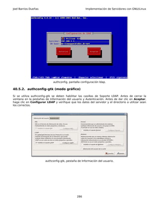 Joel Barrios Dueñas                                   Implementación de Servidores con GNU/Linux




                             authconfig, pantalla configuración ldap.

40.5.2. authconfig-gtk (modo gráfico)

Si se utiliza authconfig-gtk se deben habilitar las casillas de Soporte LDAP. Antes de cerrar la
ventana en la pestañas de Información del usuario y Autenticación. Antes de dar clic en Aceptar,
haga clic en Configurar LDAP y verifique que los datos del servidor y el directorio a utilizar sean
los correctos.




                        authconfig-gtk, pestaña de Información del usuario.




                                               286
 