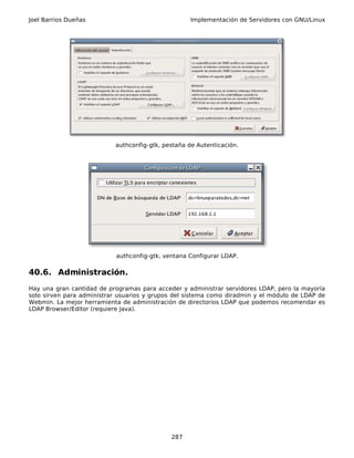 Joel Barrios Dueñas                                 Implementación de Servidores con GNU/Linux




                           authconfig-gtk, pestaña de Autenticación.




                            authconfig-gtk, ventana Configurar LDAP.

40.6. Administración.
Hay una gran cantidad de programas para acceder y administrar servidores LDAP, pero la mayoría
solo sirven para administrar usuarios y grupos del sistema como diradmin y el módulo de LDAP de
Webmin. La mejor herramienta de administración de directorios LDAP que podemos recomendar es
LDAP Browser/Editor (requiere Java).




                                              287
 