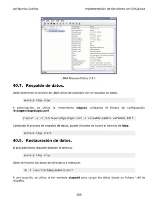 Joel Barrios Dueñas                                     Implementación de Servidores con GNU/Linux




                                     LDAP Browser/Editor 2.8.1.

40.7. Respaldo de datos.
Debe detenerse el servicio de LDAP antes de proceder con el respaldo de datos.

        service ldap stop

A continuación, se utiliza la herramienta slapcat, utilizando el fichero de configuración
/etc/openldap/slapd.conf.

       slapcat -v -f /etc/openldap/slapd.conf -l respaldo-$(date +%Y%m%d).ldif

Concluido el proceso de respaldo de datos, puede iniciarse de nuevo el servicio de ldap.

        service ldap start


40.8. Restauración de datos.
El procedimiento requiere detener el servicio.

        service ldap stop

Debe eliminarse los datos del directorio a restaurar.

        rm -f /var/lib/ldap/autenticar/*

A continuación, se utiliza la herramienta slapadd para cargar los datos desde un fichero *.dif de
respaldo.




                                                 288
 