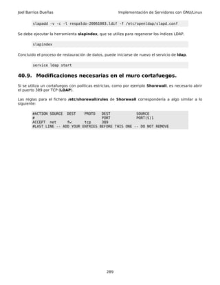 Joel Barrios Dueñas                                   Implementación de Servidores con GNU/Linux


        slapadd -v -c -l respaldo-20061003.ldif -f /etc/openldap/slapd.conf

Se debe ejecutar la herramienta slapindex, que se utiliza para regenerar los índices LDAP.

        slapindex

Concluido el proceso de restauración de datos, puede iniciarse de nuevo el servicio de ldap.

        service ldap start


40.9. Modificaciones necesarias en el muro cortafuegos.
Si se utiliza un cortafuegos con políticas estrictas, como por ejemplo Shorewall, es necesario abrir
el puerto 389 por TCP (LDAP).

Las reglas para el fichero /etc/shorewall/rules de Shorewall correspondería a algo similar a lo
siguiente:

       #ACTION SOURCE DEST     PROTO   DEST            SOURCE
       #                               PORT            PORT(S)1
       ACCEPT net      fw      tcp     389
       #LAST LINE -- ADD YOUR ENTRIES BEFORE THIS ONE -- DO NOT REMOVE




                                                289
 