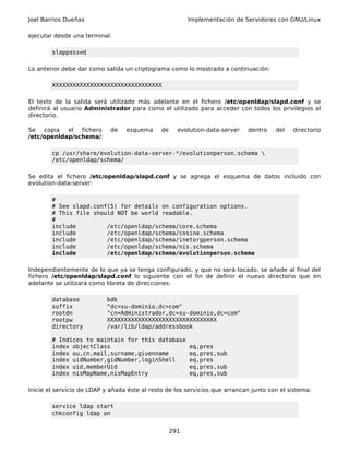 Joel Barrios Dueñas                                       Implementación de Servidores con GNU/Linux

ejecutar desde una terminal:

        slappasswd

Lo anterior debe dar como salida un criptograma como lo mostrado a continuación:

        XXXXXXXXXXXXXXXXXXXXXXXXXXXXXXXX

El texto de la salida será utilizado más adelante en el fichero /etc/openldap/slapd.conf y se
definirá al usuario Administrador para como el utilizado para acceder con todos los privilegios al
directorio.

Se   copia  el  fichero      de   esquema      de     evolution-data-server   dentro   del   directorio
/etc/openldap/schema/:

        cp /usr/share/evolution-data-server-*/evolutionperson.schema 
        /etc/openldap/schema/

Se edita el fichero /etc/openldap/slapd.conf y se agrega el esquema de datos incluido con
evolution-data-server:

        #
        # See slapd.conf(5) for details on configuration options.
        # This file should NOT be world readable.
        #
        include         /etc/openldap/schema/core.schema
        include         /etc/openldap/schema/cosine.schema
        include         /etc/openldap/schema/inetorgperson.schema
        include         /etc/openldap/schema/nis.schema
        include         /etc/openldap/schema/evolutionperson.schema

Independientemente de lo que ya se tenga configurado, y que no será tocado, se añade al final del
fichero /etc/openldap/slapd.conf lo siguiente con el fin de definir el nuevo directorio que en
adelante se utilizará como libreta de direcciones:

        database           bdb
        suffix             "dc=su-dominio,dc=com"
        rootdn             "cn=Administrador,dc=su-dominio,dc=com"
        rootpw             XXXXXXXXXXXXXXXXXXXXXXXXXXXXXXXX
        directory          /var/lib/ldap/addressbook

        # Indices to maintain for this database
        index objectClass                                 eq,pres
        index ou,cn,mail,surname,givenname                eq,pres,sub
        index uidNumber,gidNumber,loginShell              eq,pres
        index uid,memberUid                               eq,pres,sub
        index nisMapName,nisMapEntry                      eq,pres,sub

Inicie el servicio de LDAP y añada éste al resto de los servicios que arrancan junto con el sistema:

        service ldap start
        chkconfig ldap on


                                                    291
 