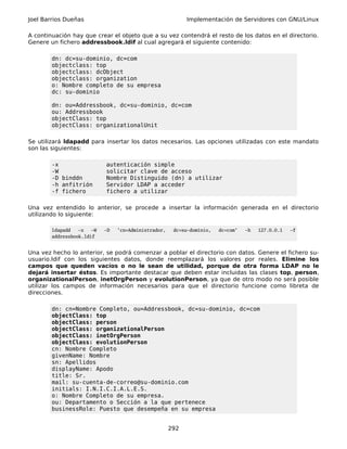 Joel Barrios Dueñas                                         Implementación de Servidores con GNU/Linux

A continuación hay que crear el objeto que a su vez contendrá el resto de los datos en el directorio.
Genere un fichero addressbook.ldif al cual agregará el siguiente contenido:

        dn: dc=su-dominio, dc=com
        objectclass: top
        objectclass: dcObject
        objectclass: organization
        o: Nombre completo de su empresa
        dc: su-dominio

        dn: ou=Addressbook, dc=su-dominio, dc=com
        ou: Addressbook
        objectClass: top
        objectClass: organizationalUnit

Se utilizará ldapadd para insertar los datos necesarios. Las opciones utilizadas con este mandato
son las siguientes:

        -x                  autenticación simple
        -W                  solicitar clave de acceso
        -D binddn           Nombre Distinguido (dn) a utilizar
        -h anfitrión        Servidor LDAP a acceder
        -f fichero          fichero a utilizar

Una vez entendido lo anterior, se procede a insertar la información generada en el directorio
utilizando lo siguiente:

        ldapadd   -x   -W   -D   'cn=Administrador,    dc=su-dominio,   dc=com'   -h   127.0.0.1   -f
        addressbook.ldif


Una vez hecho lo anterior, se podrá comenzar a poblar el directorio con datos. Genere el fichero su-
usuario.ldif con los siguientes datos, donde reemplazará los valores por reales. Elimine los
campos que queden vacíos o no le sean de utilidad, porque de otra forma LDAP no le
dejará insertar éstos. Es importante destacar que deben estar incluidas las clases top, person,
organizationalPerson, inetOrgPerson y evolutionPerson, ya que de otro modo no será posible
utilizar los campos de información necesarios para que el directorio funcione como libreta de
direcciones.

        dn: cn=Nombre Completo, ou=Addressbook, dc=su-dominio, dc=com
        objectClass: top
        objectClass: person
        objectClass: organizationalPerson
        objectClass: inetOrgPerson
        objectClass: evolutionPerson
        cn: Nombre Completo
        givenName: Nombre
        sn: Apellidos
        displayName: Apodo
        title: Sr.
        mail: su-cuenta-de-correo@su-dominio.com
        initials: I.N.I.C.I.A.L.E.S.
        o: Nombre Completo de su empresa.
        ou: Departamento o Sección a la que pertenece
        businessRole: Puesto que desempeña en su empresa


                                                      292
 