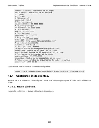 Joel Barrios Dueñas                                       Implementación de Servidores con GNU/Linux


        homePostalAddress: Domicilio de su hogar.
        postalAddress: Domicilio de su empresa.
        l: Ciudad
        st: Estado
        # Código postal
        postalCode: 12345
        # Telefono empresa
        telephoneNumber: 55-5555-5555
        # Teléfono principal
        primaryPhone: 55-5555-5555
        # Teléfono móvil
        mobile: 55-5555-5555
        # Telefono hogar
        homePhone: 55-5555-5555
        # Otro teléfono
        otherPhone: 55-5555-5555
        labeledURI: http://www.linuxparatodos.net/
        # Su fecha de nacimiento
        birthDate: 1970-02-20
        fileAs: Apellidos, Nombre
        category: Cualquier-categoría-que-queira-crear
        managerName: Nombre de su jefe, si lo tiene
        assistantName: Nombre de su asistente, si lo tiene.
        # Telefono de su asistente, si lo tiene
        assistantPhone: 55-5555-5555
        spouseName: Nombre de su esposa(o), si lo tiene.
        # fecha en que celebra su aniversario de bodas, si aplica
        anniversary: 2000-01-01

Los datos se podrán insertar utilizando lo siguiente:

        ldapadd -x -W -D 'cn=Administrador, dc=su-dominio, dc=com' -h 127.0.0.1 -f su-usuario.ldif


41.4. Configuración de clientes.
Acceda hacia el directorio con cualquier cliente que tenga soporte para acceder hacia directorios
LDAP.

41.4.1. Novell Evolution.

Hacer clic en Archivo → Nuevo → Libreta de direcciones.




                                                   293
 