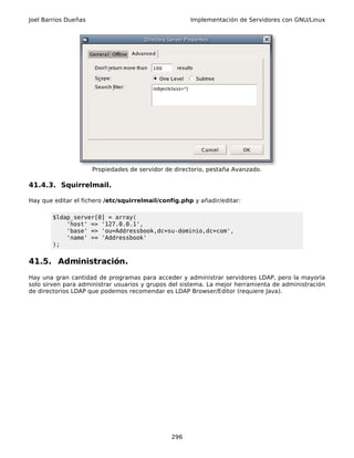 Joel Barrios Dueñas                                   Implementación de Servidores con GNU/Linux




                      Propiedades de servidor de directorio, pestaña Avanzado.

41.4.3. Squirrelmail.

Hay que editar el fichero /etc/squirrelmail/config.php y añadir/editar:

        $ldap_server[0] = array(
            'host' => '127.0.0.1',
            'base' => 'ou=Addressbook,dc=su-dominio,dc=com',
            'name' >= 'Addressbook'
        );


41.5. Administración.
Hay una gran cantidad de programas para acceder y administrar servidores LDAP, pero la mayoría
solo sirven para administrar usuarios y grupos del sistema. La mejor herramienta de administración
de directorios LDAP que podemos recomendar es LDAP Browser/Editor (requiere Java).




                                                296
 