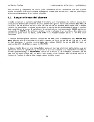 Joel Barrios Dueñas                                   Implementación de Servidores con GNU/Linux

poco atractivo y complicado de utilizar, para convertirse en una alternativa real para quienes
buscan un sistema operativo confiable y poderoso; ya sea para una servidor, estación de trabajo o
la computadora personal de un usuario intrépido.

1.1. Requerimientos del sistema
Se debe contar con la suficiente cantidad de memoria y un microprocesador en buen estado. Con
casi cualquier distribución comercial de Linux, el ambiente gráfico necesitará al menos 192 MB RAM,
y 650-800 MB de espacio en disco duro para la instalación mínima. Para contar con la menor
cantidad de aplicaciones prácticas, se requieren al menos 800 MB adicionales de espacio en disco
duro, repartido en al menos 2 particiones. Se recomienda un microprocesador 80586 (pentium o
equivalente) a 200 MHz. Sin ambiente gráfico, como es el caso de un servidor, o bien solamente
aplicaciones para modo de texto, 64MB RAM y un microprocesador 80586 a 100 MHz serán
suficientes.

El servidor de vídeo puede funcionar con sólo 64 MB RAM; pero su desempeño será mucho muy
lento. Algunas aplicaciones para modo gráfico pueden necesitar escalar 64 MB, 128 MB o 256 MB
de RAM adicional. El mínimo recomendado para utilizar GNOME 2.x es de 192 MB RAM; se
recomiendan 256 MB. El óptimo es de 512 MB RAM.

Si desea instalar Linux en una computadora personal con las suficientes aplicaciones para ser
totalmente funcional y productivo y contar con el espacio necesario para instalar herramientas de
oficina (OpenOffice.org), se recomienda contar con al menos 2 GB de espacio, al menos 256 MB
RAM y un microprocesador AMD K6, K6-II, K6-III, Athlon, Duron, Pentium, Pentium MMX, Pentium II,
Pentium III, Pentium 4, o Cyrix MII a cuando menos 300 Mhz o más.




                                                29
 