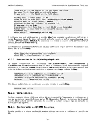 Joel Barrios Dueñas                                     Implementación de Servidores con GNU/Linux


        There are quite a few fields but you can leave some blank
        For some fields there will be a default value,
        If you enter '.', the field will be left blank.
        -----
        Country Name (2 letter code) [GB]:MX
        State or Province Name (full name) [Berkshire]:Distrito Federal
        Locality Name (eg, city) [Newbury]:Mexico
        Organization Name (eg, company) [My Company Ltd]:
        Mi empresa, S.A. de C.V.
        Organizational Unit Name (eg, section) []:Direccion Comercial
        Common Name (eg, your name or your server's hostname) []:
        midominio.org
        Email Address []:webmaster@midominio.org

El certificado solo será válido cuando el servidor LDAP sea invocado con el nombre definido en el
campo Common Name. Es decir, solo podrá utilizarlo cuando se defina midominio.org como
servidor LDAP con soporte SSL/TLS. No funcionará si se invoca al servidor como, por mencionar un
ejemplo, directorio.midominio.org.

Es indispensable que todos los ficheros de claves y certificados tengan permisos de acceso de solo
lectura para el usuario ldap:

        chown ldap.ldap /etc/openldap/cacerts/slapd.*
        chmod 400 /etc/openldap/cacerts/slapd.*

42.2.2. Parámetros de /etc/openldap/slapd.conf.

Se deben     descomentar los parámetros            TLSCACertificateFile, TLSCertificateFile y
TLSCertificateKeyFile establecendo las rutas hacia el certificado y clave. Opcionalmente se puede
descomentar la directiva referral para indicar el URI (Uniform Resource Identifier o Identificador
Uniforme de Recursos) del servicio de directorio superior como ldaps en lugar de ldap.

        TLSCACertificateFile /etc/openldap/cacerts/slapd.crt
        TLSCertificateFile /etc/openldap/cacerts/slapd.crt
        TLSCertificateKeyFile /etc/openldap/cacerts/slapd.key
        referral        ldaps://midominio.org

A fin de que surtan efecto los cambios, es necesario reiniciar el servicio ldap.

        service ldap restart

42.2.3. Comprobación.

Configure cualquier cliente LDAP para utilizar SSL en el puerto 636. Tras aceptar el certificado, en el
caso de que éste no haya sido firmado por un RA (Registration Authority o Autoridad de Registro),
servidor LDAP deberá permitir completar la conexión y realizar cualquier tipo de consulta y/o
manipulación de registros.

42.2.4. Configuración de GNOME Evolution.

Se debe establecer el mismo nombre del servidor utilizado para crear el certificado, y conexión por
SSL.


                                                  301
 
