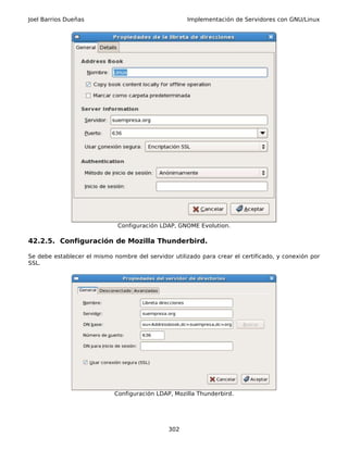 Joel Barrios Dueñas                                   Implementación de Servidores con GNU/Linux




                              Configuración LDAP, GNOME Evolution.

42.2.5. Configuración de Mozilla Thunderbird.

Se debe establecer el mismo nombre del servidor utilizado para crear el certificado, y conexión por
SSL.




                             Configuración LDAP, Mozilla Thunderbird.




                                               302
 