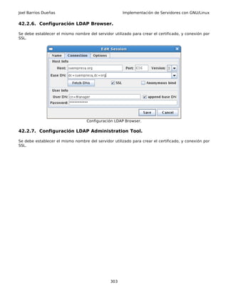 Joel Barrios Dueñas                                   Implementación de Servidores con GNU/Linux


42.2.6. Configuración LDAP Browser.

Se debe establecer el mismo nombre del servidor utilizado para crear el certificado, y conexión por
SSL.




                                   Configuración LDAP Browser.

42.2.7. Configuración LDAP Administration Tool.

Se debe establecer el mismo nombre del servidor utilizado para crear el certificado, y conexión por
SSL.




                                               303
 