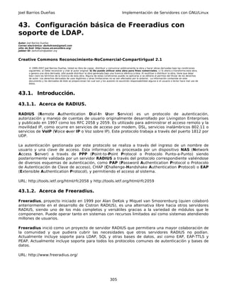 Joel Barrios Dueñas                                                                         Implementación de Servidores con GNU/Linux


43. Configuración básica de Freeradius con
soporte de LDAP.
Autor: Joel Barrios Dueñas
Correo electrónico: darkshram@gmail.com
sitio de Red: http://www.alcancelibre.org/
Jabber ID: darkshram@jabber.org



Creative Commons Reconocimiento-NoComercial-CompartirIgual 2.1

        © 1999-2007 Joel Barrios Dueñas. Usted es libre de copiar, distribuir y comunicar públicamente la obra y hacer obras derivadas bajo las condiciones
        siguientes: a) Debe reconocer y citar al autor original. b) No puede utilizar esta obra para fines comerciales. c) Si altera o transforma esta obra,
        o genera una obra derivada, sólo puede distribuir la obra generada bajo una licencia idéntica a ésta. Al reutilizar o distribuir la obra, tiene que dejar
        bien claro los términos de la licencia de esta obra. Alguna de estas condiciones puede no aplicarse si se obtiene el permiso del titular de los derechos
        de autor. Los derechos derivados de usos legítimos u otras limitaciones no se ven afectados por lo anterior. La información contenida en este
        documento y los derivados de éste se proporcionan tal cual son y los autores no asumirán responsabilidad alguna si el usuario o lector hace mal uso de
        éstos.



43.1. Introducción.

43.1.1. Acerca de RADIUS.

RADIUS (Remote Authentication Dial-In User Service) es un protocolo de autenticación,
autorización y manejo de cuentas de usuario originalmente desarrollado por Livingston Enterprises
y publicado en 1997 como los RFC 2058 y 2059. Es utilizado para administrar el acceso remoto y la
movilidad IP, como ocurre en servicios de acceso por modem, DSL, servicios inalámbricos 802.11 o
servicios de VoIP (Voice over IP o Voz sobre IP). Este protocolo trabaja a través del puerto 1812 por
UDP.

La autenticación gestionada por este protocolo se realiza a través del ingreso de un nombre de
usuario y una clave de acceso. Esta información es procesada por un dispositivo NAS (Network
Access Server) a través de PPP (Point-to-Point Protocol o Protocolo Punto-a-Punto) siendo
posteriormente validada por un servidor RADIUS a través del protocolo correspondiente valiéndose
de diversos esquemas de autenticación, como PAP (Password Authentication Protocol o Protocolo
de Autenticación de Clave de acceso), CHAP (Challenge-Handshake Authentication Protocol) o EAP
(Extensible Authentication Protocol), y permitiendo el acceso al sistema.

URL: http://tools.ietf.org/html/rfc2058 y http://tools.ietf.org/html/rfc2059

43.1.2. Acerca de Freeradius.

Freeradius, proyecto iniciado en 1999 por Alan DeKok y Miquel van Smoorenburg (quien colaboró
anteriormente en el desarrollo de Cistron RADIUS), es una alternativa libre hacia otros servidores
RADIUS, siendo uno de los más completos y versátiles gracias a la variedad de módulos que le
componenen. Puede operar tanto en sistemas con recursos limitados así como sistemas atendiendo
millones de usuarios.

Freeradius inició como un proyecto de servidor RADIUS que permitiera una mayor colaboración de
la comunidad y que pudiera cubrir las necesidades que otros servidores RADIUS no podían.
Actualmente incluye soporte para LDAP, SQL y otras bases de datos, así como EAP, EAP-TTLS y
PEAP. Actualmente incluye soporte para todos los protocolos comunes de autenticación y bases de
datos.

URL: http://www.freeradius.org/




                                                                                 305
 