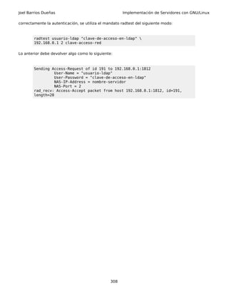 Joel Barrios Dueñas                                   Implementación de Servidores con GNU/Linux

correctamente la autenticación, se utiliza el mandato radtest del siguiente modo:



        radtest usuario-ldap "clave-de-acceso-en-ldap" 
        192.168.0.1 2 clave-acceso-red

Lo anterior debe devolver algo como lo siguiente:



        Sending Access-Request of id 191 to 192.168.0.1:1812
                  User-Name = "usuario-ldap"
                  User-Password = "clave-de-acceso-en-ldap"
                  NAS-IP-Address = nombre-servidor
                  NAS-Port = 2
        rad_recv: Access-Accept packet from host 192.168.0.1:1812, id=191,
        length=20




                                                308
 