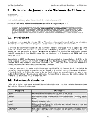 Joel Barrios Dueñas                                                                           Implementación de Servidores con GNU/Linux


2. Estándar de Jerarquía de Sistema de Ficheros
Joel Barrios Dueñas
darkshram@gmail.com
http://www.linuxparatodos.net/


Artículo basado sobre el publicado en inglés por Wikipedia, Enciclopedia Libre, en http://en.wikipedia.org/wiki/FHS.



Creative Commons Reconocimiento-NoComercial-CompartirIgual 2.1

         © 1999-2007 Joel Barrios Dueñas. Usted es libre de copiar, distribuir y comunicar públicamente la obra y hacer obras derivadas bajo las condiciones
         siguientes: a) Debe reconocer y citar al autor original. b) No puede utilizar esta obra para fines comerciales. c) Si altera o transforma esta obra,
         o genera una obra derivada, sólo puede distribuir la obra generada bajo una licencia idéntica a ésta. Al reutilizar o distribuir la obra, tiene que dejar
         bien claro los términos de la licencia de esta obra. Alguna de estas condiciones puede no aplicarse si se obtiene el permiso del titular de los derechos
         de autor. Los derechos derivados de usos legítimos u otras limitaciones no se ven afectados por lo anterior. La información contenida en este
         documento y los derivados de éste se proporcionan tal cual son y los autores no asumirán responsabilidad alguna si el usuario o lector hace mal uso de
         éstos.



2.1. Introducción
El estándar de jerarquía de ficheros (FSH o Filesystem Hierarchy Standard) define los principales
directorios y sus contenidos en GNU/Linux y otros sistemas operativos similares a Unix.

El proceso de desarrollar un estándar de sistema de ficheros jerárquico inició en agosto de 1993,
como un esfuerzo para reformar las estructuras de ficheros y directorios de GNU/Linux. El 14 de
febrero de 1994 se publicó el FSSTND (Filesystem Standard); un estándar de jerarquía de ficheros
específico para GNU/Linux. Revisiones de éste se publicaron el 9 de octubre de 1994 y el 28 de
marzo de 1995.

A principios de 1996, con la ayuda de miembros de la comunidad de desarrolladores de BSD, se fijó
como objetivo desarrollar una versión de FSSTND más detallada, dirigida no sólo hacia Linux sino
también hacia otros sistemas operativos similares a Unix. Como uno de los resultados, el estándar
cambió de nombre a FSH o Filesystem Hierarchy Standard.

El FSH es mantenido por Free Standards Group; organización sin fines de lucro constituida por
compañías que manufacturan sustento físico (Hardware) y sustento físico (Software) como Hewlett
Packard, Dell, IBM y Red Hat. La mayoría de las distribuciones de Linux, inclusive las que forman
parte de Free Software Standards, no aplican de forma estricta el estándar. La versión actual del
FSH es la 2.3, anunciada en 29 de enero de 2004.

2.2. Estructura de directorios
Todos los ficheros y directorios aparecen debajo del directorio raíz «/», aún si están almacenados en
dispositivos físicamente diferentes.

                Directorio                                                                           Descripción
 /bin/                                               Mandatos binarios esenciales (cp, mv, ls, rm, etc.).
 /boot/                                              Ficheros utilizados durante el arranque del sistema (núcleo y discos
                                                     RAM).
 /dev/                                               Dispositivos esenciales.
 /etc/                                               Ficheros de configuración utilizados en todo el sistema y que son
                                                     específicos del anfitrión.
 /etc/opt/                                           Ficheros de configuración utilizados por programas alojados dentro
                                                     de /opt/


                                                                                    30
 
