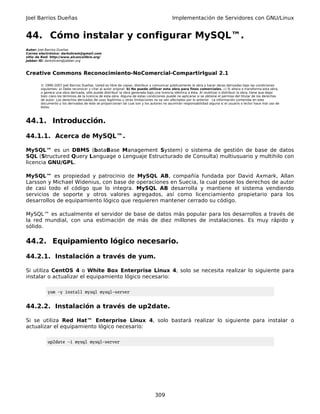 Joel Barrios Dueñas                                                                         Implementación de Servidores con GNU/Linux


44. Cómo instalar y configurar MySQL™.
Autor: Joel Barrios Dueñas
Correo electrónico: darkshram@gmail.com
sitio de Red: http://www.alcancelibre.org/
Jabber ID: darkshram@jabber.org



Creative Commons Reconocimiento-NoComercial-CompartirIgual 2.1

        © 1999-2007 Joel Barrios Dueñas. Usted es libre de copiar, distribuir y comunicar públicamente la obra y hacer obras derivadas bajo las condiciones
        siguientes: a) Debe reconocer y citar al autor original. b) No puede utilizar esta obra para fines comerciales. c) Si altera o transforma esta obra,
        o genera una obra derivada, sólo puede distribuir la obra generada bajo una licencia idéntica a ésta. Al reutilizar o distribuir la obra, tiene que dejar
        bien claro los términos de la licencia de esta obra. Alguna de estas condiciones puede no aplicarse si se obtiene el permiso del titular de los derechos
        de autor. Los derechos derivados de usos legítimos u otras limitaciones no se ven afectados por lo anterior. La información contenida en este
        documento y los derivados de éste se proporcionan tal cual son y los autores no asumirán responsabilidad alguna si el usuario o lector hace mal uso de
        éstos.



44.1. Introducción.

44.1.1. Acerca de MySQL™.

MySQL™ es un DBMS (bataBase Management System) o sistema de gestión de base de datos
SQL (Structured Query Language o Lenguaje Estructurado de Consulta) multiusuario y multihilo con
licencia GNU/GPL.

MySQL™ es propiedad y patrocinio de MySQL AB, compañía fundada por David Axmark, Allan
Larsson y Michael Widenius, con base de operaciones en Suecia, la cual posee los derechos de autor
de casi todo el código que lo integra. MySQL AB desarrolla y mantiene el sistema vendiendo
servicios de soporte y otros valores agregados, así como licenciamiento propietario para los
desarrollos de equipamiento lógico que requieren mantener cerrado su código.

MySQL™ es actualmente el servidor de base de datos más popular para los desarrollos a través de
la red mundial, con una estimación de más de diez millones de instalaciones. Es muy rápido y
sólido.

44.2. Equipamiento lógico necesario.

44.2.1. Instalación a través de yum.

Si utiliza CentOS 4 o White Box Enterprise Linux 4, solo se necesita realizar lo siguiente para
instalar o actualizar el equipamiento lógico necesario:

            yum -y install mysql mysql-server


44.2.2. Instalación a través de up2date.

Si se utiliza Red Hat™ Enterprise Linux 4, solo bastará realizar lo siguiente para instalar o
actualizar el equipamiento lógico necesario:

            up2date -i mysql mysql-server




                                                                                 309
 