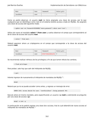 Joel Barrios Dueñas                                       Implementación de Servidores con GNU/Linux

        +-------------------------+----------+------------------+--------------+
        | Host                    | User     | Password         | Select_priv |
        +-------------------------+----------+------------------+--------------+
        | localhost               | root     |                  | Y            |
        +-------------------------+----------+------------------+--------------+


Como se podrá observar, el usuario root no tiene asignada una clave de acceso, por lo que
cualquiera que se identifique como root en el sistema tendrá acceso a todo en MySQL. Se asignará
una clave de acceso del siguiente modo:

        > update user set Password=PASSWORD('nuevo_password') where user='root';


Utilice de nuevo el mandato select * from user y vuelva observar el campo que correspondería al
de la clave de acceso del usuario root:

        > select * from user;


Deberá aparecer ahora un criptograma en el campo que corresponde a la clave de acceso del
usuario root.

        +-------------------------+----------+------------------+--------------+
        | Host                    | User     | Password         | Select_priv |
        +-------------------------+----------+------------------+--------------+
        | localhost               | root     |4593274b8e0d68j852| Y            |
        +-------------------------+----------+------------------+--------------+


Se recomienda realizar refresco de los privilegios a fin de que tomen efecto los cambios.

        > flush privileges


Para probar, solo hay que salir del intérprete de MySQL.

        > quit


Intente ingresar de nuevamente al intérprete de mandatos de MySQL™:

        mysql


Notará que ya no se puede acceder como antes, y regresa un mensaje de error.

        ERROR 1045: Access denied for user: 'root@localhost' (Using password: NO)


Ejecute ahora el mismo mandato, pero especificando un usuario (-u root) y solicitando se pregunte
por una clave de acceso (-p):

        mysql -u root -p


A continuación se le pedirá ingrese una clave de e acceso, tras lo cual obtendrá de nuevo acceso al
intérprete de mandatos de MySQL™




                                                   312
 