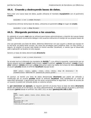 Joel Barrios Dueñas                                       Implementación de Servidores con GNU/Linux


44.4. Creando y destruyendo bases de datos.
Para crear una nueva base de datos, puede utilizarse el mandato mysqladmin con el parámetro
create:

        mysqladmin -u root -p create dbejemplo


Si queremos eliminar dicha base de datos, utilizamos el parámetro drop en lugar de create.

        mysqladmin -u root -p drop dbejemplo


44.5. Otorgando permisos a los usuarios.
En adelante el usuario root solo se utilizará para tareas administrativas y creación de nuevas bases
de datos. Resultará conveniente delegar a los usuarios ordinarios el manejo de sus propias bases de
datos.

Una vez generada una base de datos, debemos determinar con que usuario y desde que equipo en
la red local, se podrá tener acceso, así como los privilegios para modificar esta. Lo más común, y
seguro, es asignar el acceso solo desde el mismo servidor (localhost), a menos que el desarrollo
web o aplicación se localice en otro equipo.

Genere un base de datos denominada directorio:

        mysqladmin -u root -p create directorio


Se accede hacia el intérprete de mandatos de MySQL™ y se utiliza lo siguiente, suponiendo que se
desea asignar permisos select (seleccionar), insert (insertar), update (actualizar), create (crear),
alter (aldetar), delete (eliminar) y drop (descartar) sobre las tablas de la base de datos directorio
al usuario prueba desde el anfitrión localhost (equipo local):

        GRANT select, insert, update, create, alter, delete,            drop   ON   directorio.*   TO
        prueba@localhost IDENTIFIED BY 'password_del_usuario_prueba';


Al concluir, se tendrá una base de datos denominada directorio que podrá ser utilizada y
modificada por el usuario prueba desde el anfitrión localhost. Esto establecerá un nivel de
seguridad apropiado, y garantizará que de verse comprometida la seguridad, la clave de acceso de
un usuario no podrá ser utilizada desde un sistema remoto.

Si, por mencionar un ejemplo, se requiere permitir el acceso hacia la base de datos directorio
desde otro equipo en la red local, con fines administrativos, se puede otorgar el acceso y permisos
al usuario jperez desde el anfitrión 192.168.1.253, es decir jperez@192.168.1.253.

        GRANT
        select, insert, update, create, alter, delete, drop
        ON
        directorio.*
        TO
        jperez@192.168.1.253
        IDENTIFIED BY
        'clave_de_acceso_para_jperez';




                                                   313
 