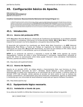 Joel Barrios Dueñas                                                                         Implementación de Servidores con GNU/Linux


45. Configuración básica de Apache.
Autor: Joel Barrios Dueñas
Correo electrónico: darkshram@gmail.com
sitio de Red: http://www.alcancelibre.org/
Jabber ID: darkshram@jabber.org



Creative Commons Reconocimiento-NoComercial-CompartirIgual 2.1

        © 1999-2007 Joel Barrios Dueñas. Usted es libre de copiar, distribuir y comunicar públicamente la obra y hacer obras derivadas bajo las condiciones
        siguientes: a) Debe reconocer y citar al autor original. b) No puede utilizar esta obra para fines comerciales. c) Si altera o transforma esta obra,
        o genera una obra derivada, sólo puede distribuir la obra generada bajo una licencia idéntica a ésta. Al reutilizar o distribuir la obra, tiene que dejar
        bien claro los términos de la licencia de esta obra. Alguna de estas condiciones puede no aplicarse si se obtiene el permiso del titular de los derechos
        de autor. Los derechos derivados de usos legítimos u otras limitaciones no se ven afectados por lo anterior. La información contenida en este
        documento y los derivados de éste se proporcionan tal cual son y los autores no asumirán responsabilidad alguna si el usuario o lector hace mal uso de
        éstos.



45.1. Introducción.

45.1.1. Acerca del protocolo HTTP.

HTTP (Hypertext Transfer Protocol, o Protocolo de Trasferencia de Hipertext), es el método utilizado
para transferir o transportar información en la Red Mundial (WWW, World Wide Web). Su propósito
original fue el proveer una forma depublicar y recupertar documentos HTML.

El desarrollo del protocolo fue coordinado por World Wide Web Consortium y la IETF (Internet
Engineering Task Force, o Fuerza de Trabajo en Ingeniería de Internet), culminando con la
publicación de variso RFC (Request For Comments), de entre los que destaca el RFC 2616, mismo
que define la versión 1.1 del protocolo, que es el utilizado hoy en día.

HTTP es un protocolo de solicitud y respuesta a través de TCP, entre agentes de usuario
(Navegadores, motores de índice y otras herramientas) y servidores, regularmente utilizando el
puerto 80. Entre la comunicación entre éstos puede intervenir como servidores Intermediarios
(Proxies), puertas de enlace y túneles.

URL: http://tools.ietf.org/html/rfc2616

45.1.2. Acerca de Apache.

Apache es un servidor HTTP, de código abierto y licenciamiento libre, que funciona en Linux,
sistemas operativos derivados de Unix™, Windows, Novell Netware y otras plataformas. Ha
desempeñado un papel muy importante en el crecimiento de la red mundial, y continua siendo el
servidor HTTP más utilizado, siendo además el servidor de facto contra el cual se realizan las
pruebas comparativas y de desempeño para otros productos competidores. Apache es desarrollado
y mantenido por una comunidad de desarrolladores auspiciada por Apache Software Foundation.

URL: http://www.apache.org/

45.2. Equipamiento lógico necesario.

45.2.1. Instalación a través de yum.

Si se utiliza de CentOS 4 o White Box Enterprise Linux 4, solo basta utilizar lo siguiente:

            yum -y install httpd




                                                                                 315
 