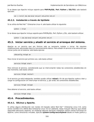 Joel Barrios Dueñas                                        Implementación de Servidores con GNU/Linux

Si se desea que Apache incluya soporte para PHP/MySQL, Perl, Python y SSL/TLS, solo bastará
ejecutar:

        yum -y install php php-mysql mod_perl mod_python mod_ssl


45.2.2. Instalación a través de Up2date

Si se utiliza de Red Hat™ Enterprise Linux 4, solo basta utilizar lo siguiente:

        up2date -i httpd


Si se desea que Apache incluya soporte para PHP/MySQL, Perl, Python y SSL, solo bastará utilizar:

        up2date -i php php-mysql mod_perl mod_python mod_ssl


45.3. Iniciar servicio y añadir el servicio al arranque del sistema.
Apache es un servicio que por fortuna solo es necesario instalar e iniciar. No requiere
modificaciones adicionales para su funcionamiento básico. Para añadir el servicio a los servicios que
inician junto con el sistema, solo basta ejecuta:

        chkconfig httpd on

Para iniciar el servicio por primera vez, solo basta utilizar:

        service httpd start

Para reiniciar el servicio, considerando que se interrumpirán todas las conexiones establecidas en
ese momento, solo basta utilizar:

        service httpd restart

Si el servicio ya está trabajando, también puede utilizar reload a fin de que Apache vuelva a leer y
cargar la configuración sin interrumpir el servicio, y, por ende, las conexiones establecidas.

        service httpd reload

Para detener el servicio, solo basta utilizar:

        service httpd stop


45.4. Procedimientos.

45.4.1. SELinux y Apache.

Si utiliza alguna distribución con núcleo 2.6 basada sobre Red Hat™ Enterprise Linux 4.0, como
serían CentOS 4.0 o White Box Enterprise Linux 4.0 en adelante, éstas incluyen SELinux que añade
seguridad adicional a Apache, sin embargo algunas opciones impedirán utilizar ciertas funciones en
Apache, como directorios virtuales. Ejecute system-config-securitylevel desde el modo gráfico y

                                                    316
 