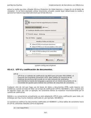 Joel Barrios Dueñas                                    Implementación de Servidores con GNU/Linux

active la casilla que dice «Disable SELinux Protection for httpd daemon» y haga clic en el botón de
«Aceptar». Si no tiene planeado utilizar directorios virtuales, puede dejar desactivada la casilla y
aprovechar toda la seguridad adicional que brinda SELinux.




                                    system-config-securitylevel.

45.4.2. UTF-8 y codificación de documentos.

        UTF-8
             UTF-8 es un método de codificación de ASCII para Unicode (ISO-10646), el
             Conjunto de Caracteres Universal o UCS. éste codifica la mayoría de los
             sistemas de escritura del mundo en un solo conjunto de caracteres,
             permitiendo la mezcla de lenguajes y guiones en un mismo documento sin la
             necesidad de ajustes para realizar los cambios de conjuntos de caracteres.

Cualquier sitio de red que haga uso de bases de datos y documentos HTML suele toparse con
problemas cuando se trata de lidiar con el tipo de codificación (UTF-8, ISO-8859-1, etc.), puesto que
en algunos casos, por citar un ejemplo, los caracteres latinos se muestran incorrectamente por el
cambio de codificación.

Debido a su conveniencia actualmente se está adoptando UTF-8 como codificación para todo, sin
embargo aún hay mucho material codificado en, por ejemplo, ISO-8859-1.

Lo correcto es codificar los documentos codificados en ISO8859-1 y otras tablas de caracteres hacia
en UTF-8, utilizando métodos como el siguiente:

        cd /var/www/html/


                                                317
 