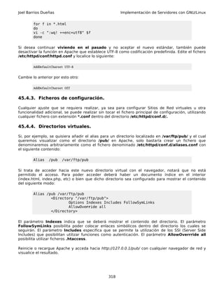 Joel Barrios Dueñas                                    Implementación de Servidores con GNU/Linux


        for f in *.html
        do
        vi -c ":wq! ++enc=utf8" $f
        done

Si desea continuar viviendo en el pasado y no aceptar el nuevo estándar, también puede
desactivar la función en Apache que establece UTF-8 como codificación predefinida. Edite el fichero
/etc/httpd/conf/httpd.conf y localice lo siguiente:

        AddDefaultCharset UTF-8


Cambie lo anterior por esto otro:

        AddDefaultCharset Off


45.4.3. Ficheros de configuración.

Cualquier ajuste que se requiera realizar, ya sea para configurar Sitios de Red virtuales u otra
funcionalidad adicional, se puede realizar sin tocar el fichero principal de configuración, utilizando
cualquier fichero con extensión *.conf dentro del directorio /etc/httpd/conf.d/.

45.4.4. Directorios virtuales.

Si, por ejemplo, se quisiera añadir el alias para un directorio localizado en /var/ftp/pub/ y el cual
queremos visualizar como el directorio /pub/ en Apache, solo bastaría crear un fichero que
denominaremos arbitrariamente como el fichero denominado /etc/httpd/conf.d/aliases.conf con
el siguiente contenido:

        Alias   /pub    /var/ftp/pub

Si trata de acceder hacia este nuevo directorio virtual con el navegador, notará que no está
permitido el acceso. Para poder acceder deberá haber un documento índice en el interior
(index.html, index.php, etc) o bien que dicho directorio sea configurado para mostrar el contenido
del siguiente modo:

        Alias /pub /var/ftp/pub
                <Directory "/var/ftp/pub">
                        Options Indexes Includes FollowSymLinks
                        AllowOverride all
                </Directory>

El parámetro Indexes indica que se deberá mostrar el contenido del directorio. El parámetro
FollowSymLinks posibilita poder colocar enlaces simbólicos dentro del directorio los cuales se
seguirán. El parámetro Includes especifica que se permite la utilización de los SSI (Server Side
Includes) que posibilitan utilizar funciones como autenticación. El parámetro AllowOverrride all
posibilita utilizar ficheros .htaccess.

Reinicie o recargue Apache y acceda hacia http://127.0.0.1/pub/ con cualquier navegador de red y
visualice el resultado.




                                                 318
 
