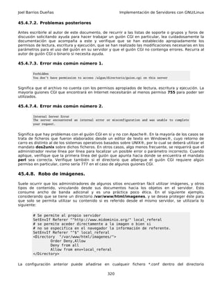 Joel Barrios Dueñas                                       Implementación de Servidores con GNU/Linux

45.4.7.2. Problemas posteriores

Antes escribirle al autor de este documento, de recurrir a las listas de soporte o grupos y foros de
discusión solicitando ayuda para hacer trabajar un guión CGI en particular, lea cuidadosamente la
documentación que acompaña a este y verifique que se han establecido apropiadamente los
permisos de lectura, escritura y ejecución, que se han realizado las modificaciones necesarias en los
parámetros para el uso del guión en su servidor y que el guión CGI no contenga errores. Recurra al
autor de guión CGI o binario si necesita ayuda.

45.4.7.3. Error más común número 1.

        Forbidden
        You don't have permission to access /algun/directorio/guion.cgi on this server


Significa que el archivo no cuenta con los permisos apropiados de lectura, escritura y ejecución. La
mayoría guiones CGI que encontrará en Internet necesitarán al menos permiso 755 para poder ser
utilizados.

45.4.7.4. Error más común número 2.

        Internal Server Error
        The server encountered an internal error or misconfiguration and was unable to complete
        your request.


Significa que hay problemas con el guión CGI en si y no con Apache®. En la mayoría de los casos se
trata de ficheros que fueron elaborados desde un editor de texto en Windows®, cuyo retorno de
carro es distinto al de los sistemas operativos basados sobre UNIX®, por lo cual se deberá utilizar el
mandato dos2unix sobre dichos ficheros. En otros casos, algo menos frecuente, se requerirá que el
administrador revise línea por línea para localizar un posible error o parámetro incorrecto. Cuando
aplique, verifique que la primera línea del guión que apunta hacia donde se encuentra el mandato
perl sea correcta. Verifique también si el directorio que albergue el guión CGI requiere algún
permiso en particular, como sería 777 en el caso de algunos guiones CGI.

45.4.8. Robo de imágenes.

Suele ocurrir que los administradores de algunos sitios encuentran fácil utilizar imágenes, y otros
tipos de contenido, vinculando desde sus documentos hacia los objetos en el servidor. Esto
consume ancho de banda adiconal y es una práctica poco ética. En el siguiente ejemplo,
considerando que se tiene un directorio /var/www/html/imagenes, y se desea proteger éste para
que solo se permita utilizar su contenido si es referido desde el mismo servidor, se utilizaría lo
siguiente:

        # Se permite al propio servidor
        SetEnvIf Referer "^http://www.midominio.org/" local_referal
        # se permite aceder directamente a la imagen o bien si
        # no se especifica en el navegador la información de referente.
        SetEnvIf Referer "^$" local_referal
        <Directory "/var/www/html/imagenes/">
                Order Deny,Allow
                Deny from all
                Allow from env=local_referal
        </Directory>

La configuración anterior puede añadirse en cualqueir fichero *.conf dentro del directorio

                                                   320
 