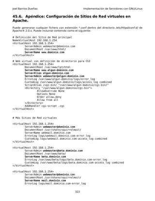 Joel Barrios Dueñas                                  Implementación de Servidores con GNU/Linux


45.6. Apéndice: Configuración de Sitios de Red virtuales en
Apache.
Puede generarse cualquier fichero con extensión *.conf dentro del directorio /etc/httpd/conf.d/ de
Apache® 2.0.x. Puede incluirse contenido como el siguiente:

# Definición del Sitio de Red principal
NameVirtualHost 192.168.1.254
<VirtualHost 192.168.1.254>
        ServerAdmin webmaster@dominio.com
        DocumentRoot /var/www/html/
        ServerName www.dominio.com
</VirtualHost>

# Web virtual con definición de directorio para CGI
<VirtualHost 192.168.1.254>
        DocumentRoot /var/www/lpt/html
        ServerName www.algun-dominio.com
        ServerAlias algun-dominio.com
        ServerAdmin webmaster@algun-dominio.com
        ErrorLog /var/www/algun-dominio/logs/error_log
        CustomLog /var/www/algun-dominio/logs/access_log combined
        ScriptAlias /cgi-bin/ "/var/www/algun-dominio/cgi-bin/"
        <Directory "/var/www/algun-dominio/cgi-bin">
                AllowOverride None
                Options None
                Order allow,deny
                Allow from all
        </Directory>
        AddHandler cgi-script .cgi
</VirtualHost>


# Más Sitios de Red virtuales

<VirtualHost 192.168.1.254>
        ServerAdmin webmaster@dominio.com
        DocumentRoot /usr/share/squirrelmail/
        ServerName webmail.dominio.com
        ErrorLog logs/webmail.dominio.com-error_log
        CustomLog logs/webmail.dominio.com-access_log combined
</VirtualHost>

<VirtualHost 192.168.1.254>
        ServerAdmin webmaster@beta.dominio.com
        DocumentRoot /var/www/beta/
        ServerName beta.dominio.com
        ErrorLog /var/www/beta/logs/beta.dominio.com-error_log
        CustomLog /var/www/beta/logs/beta.dominio.com-access_log combined
</VirtualHost>

<VirtualHost 192.168.1.254>
        ServerAdmin webmaster@dominio.com
        DocumentRoot /usr/share/squirrelmail/
        ServerName mail.dominio.com
        ErrorLog logs/mail.dominio.com-error_log


                                               322
 