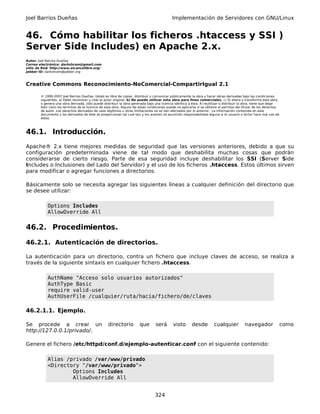 Joel Barrios Dueñas                                                                         Implementación de Servidores con GNU/Linux


46. Cómo habilitar los ficheros .htaccess y SSI )
Server Side Includes) en Apache 2.x.
Autor: Joel Barrios Dueñas
Correo electrónico: darkshram@gmail.com
sitio de Red: http://www.alcancelibre.org/
Jabber ID: darkshram@jabber.org



Creative Commons Reconocimiento-NoComercial-CompartirIgual 2.1

        © 1999-2007 Joel Barrios Dueñas. Usted es libre de copiar, distribuir y comunicar públicamente la obra y hacer obras derivadas bajo las condiciones
        siguientes: a) Debe reconocer y citar al autor original. b) No puede utilizar esta obra para fines comerciales. c) Si altera o transforma esta obra,
        o genera una obra derivada, sólo puede distribuir la obra generada bajo una licencia idéntica a ésta. Al reutilizar o distribuir la obra, tiene que dejar
        bien claro los términos de la licencia de esta obra. Alguna de estas condiciones puede no aplicarse si se obtiene el permiso del titular de los derechos
        de autor. Los derechos derivados de usos legítimos u otras limitaciones no se ven afectados por lo anterior. La información contenida en este
        documento y los derivados de éste se proporcionan tal cual son y los autores no asumirán responsabilidad alguna si el usuario o lector hace mal uso de
        éstos.



46.1. Introducción.
Apache® 2.x tiene mejores medidas de seguridad que las versiones anteriores, debido a que su
configuración predeterminada viene de tal modo que deshabilita muchas cosas que podrán
considerarse de cierto riesgo. Parte de esa seguridad incluye deshabilitar los SSI (Server Side
Includes o Inclusiones del Lado del Servidor) y el uso de los ficheros .htaccess. Estos últimos sirven
para modificar o agregar funciones a directorios.

Básicamente solo se necesita agregar las siguientes líneas a cualquier definición del directorio que
se desee utilizar:

            Options Includes
            AllowOverride All


46.2. Procedimientos.

46.2.1. Autenticación de directorios.

La autenticación para un directorio, contra un fichero que incluye claves de acceso, se realiza a
través de la siguiente sintaxis en cualquier fichero .htaccess.

            AuthName "Acceso solo usuarios autorizados"
            AuthType Basic
            require valid-user
            AuthUserFile /cualquier/ruta/hacia/fichero/de/claves

46.2.1.1. Ejemplo.

Se procede a crear un                              directorio          que       será       visto       desde          cualquier          navegador                 como
http://127.0.0.1/privado/.

Genere el fichero /etc/httpd/conf.d/ejemplo-autenticar.conf con el siguiente contenido:

            Alias /privado /var/www/privado
            <Directory "/var/www/privado">
                    Options Includes
                    AllowOverride All


                                                                                 324
 