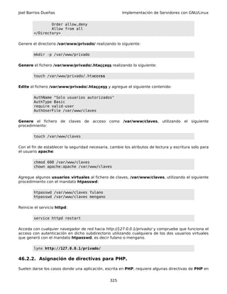 Joel Barrios Dueñas                                    Implementación de Servidores con GNU/Linux


                Order allow,deny
                Allow from all
        </Directory>

Genere el directorio /var/www/privado/ realizando lo siguiente:

        mkdir -p /var/www/privado

Genere el fichero /var/www/privado/.htaccess realizando lo siguiente:

        touch /var/www/privado/.htaccess

Edite el fichero /var/www/privado/.htaccess y agregue el siguiente contenido:

        AuthName "Solo usuarios autorizados"
        AuthType Basic
        require valid-user
        AuthUserFile /var/www/claves

Genere el fichero de claves        de acceso como       /var/www/claves, utilizando     el siguiente
procedimiento:

        touch /var/www/claves

Con el fin de establecer la seguridad necesaria, cambie los atributos de lectura y escritura solo para
el usuario apache:

        chmod 600 /var/www/claves
        chown apache:apache /var/www/claves

Agregue algunos usuarios virtuales al fichero de claves, /var/www/claves, utilizando el siguiente
procedimiento con el mandato htpasswd:

        htpasswd /var/www/claves fulano
        htpasswd /var/www/claves mengano

Reinicie el servicio httpd:

        service httpd restart

Acceda con cualquier navegador de red hacia http://127.0.0.1/privado/ y compruebe que funciona el
acceso con autenticación en dicho subdirectorio utilizando cualquiera de los dos usuarios virtuales
que generó con el mandato htpasswd, es decir fulano o mengano.

        lynx http://127.0.0.1/privado/

46.2.2. Asignación de directivas para PHP.

Suelen darse los casos donde una aplicación, escrita en PHP, requiere algunas directivas de PHP en


                                                 325
 