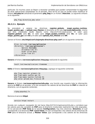 Joel Barrios Dueñas                                    Implementación de Servidores con GNU/Linux

particular. En muchos casos se llegan a necesitar variables que pueden comprometer la seguridad
de otras aplicaciones hospedadas en el servidor. Para tal fin es que se puede evitar modificar el
fichero /etc/php.ini utilizando el parámetro php_flag en un fichero .htaccess. La siguiente sintaxis
es la siguiente:

        php_flag directiva_php valor

46.2.2.1. Ejemplo

Se   procederá   a   asignar  las    directivas register_globals,     magic_quotes_runtime,
magic_quotes_gpc, y upload_max_filesize al directorio en la ruta /var/www/aplicacion, mismo
que será visualizado desde Apache como http://127.0.0.1/aplicacion/. El valor para
register_globals será On, el valor para magic_quotes_runtime será On, el valor para
magic_quotes_gpc será On y el valor para upload_max_filesize será 4M.

Genere el fichero /etc/httpd/conf.d/ejemplo-directivas-php.conf con el siguiente contenido:

        Alias /privado /var/www/aplicacion
        <Directory "/var/www/aplicacion">
                Options Includes
                AllowOverride All
                Order allow,deny
                Allow from all
        </Directory>

Genere el fichero /var/www/aplicacion/.htaccess realizando lo siguiente:

        touch /var/www/aplicacion/.htaccess

Edite el fichero /var/www/aplicacion/.htaccess y agregue el siguiente contenido:

        php_flag register_globals On
        php_flag magic_quotes_gpc On
        php_flag magic_quotes_runtime On
        php_value upload_max_filesize 4M

Genere el fichero /var/www/aplicacion/info.php, una función que muestra toda la información
acerca de PHP en el servidor, a fin de corroborar los valores de las directivas de PHP en relación al
directorio, con el siguiente contenido:

        <?php phpinfo(); ?>

Reinicie el servicio httpd:

        service httpd restart

Acceda con cualquier navegador de red hacia http://127.0.0.1/aplicacion/info.php y corrobore que
los valores para las variables de PHP para el directorio involucrado realmente han sido asignadas.
En la sub-sección PHP Core de la sección Configuration, hay tres columnas: Directive, el cual
corresponde a la directivas PHP, Local Value, el cual corresponde a los valores de las directivas de
PHP para el directorio actual, y Master Value, que corresponde a los valores de las directivas


                                                326
 