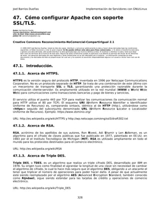 Joel Barrios Dueñas                                                                         Implementación de Servidores con GNU/Linux


47. Cómo configurar Apache con soporte
SSL/TLS.
Autor: Joel Barrios Dueña
Correo electrónico: darkshram@gmail.com
sitio de Red: http://www.alcancelibre.org/
Jabber ID: darkshram@jabber.org



Creative Commons Reconocimiento-NoComercial-CompartirIgual 2.1

        © 1999-2007 Joel Barrios Dueñas. Usted es libre de copiar, distribuir y comunicar públicamente la obra y hacer obras derivadas bajo las condiciones
        siguientes: a) Debe reconocer y citar al autor original. b) No puede utilizar esta obra para fines comerciales. c) Si altera o transforma esta obra,
        o genera una obra derivada, sólo puede distribuir la obra generada bajo una licencia idéntica a ésta. Al reutilizar o distribuir la obra, tiene que dejar
        bien claro los términos de la licencia de esta obra. Alguna de estas condiciones puede no aplicarse si se obtiene el permiso del titular de los derechos
        de autor. Los derechos derivados de usos legítimos u otras limitaciones no se ven afectados por lo anterior. La información contenida en este
        documento y los derivados de éste se proporcionan tal cual son y los autores no asumirán responsabilidad alguna si el usuario o lector hace mal uso de
        éstos.



47.1. Introducción.

47.1.1. Acerca de HTTPS.

HTTPS es la versión segura del protocolo HTTP, inventada en 1996 por Netscape Communications
Corporation. No es un protocolo separado de HTTP. Se trata de una combinación de este último con
un mecanismo de transporte SSL o TLS, garantizando una protección razonable durante la
comunicación cliente-servidor. Es ampliamente utilizado en la red mundial (WWW o World Wide
Web) para comunicaciones como transacciones bancarias y pago de bienes y servicios.

El servicio utiliza el puerto 443 por TCP para realizar las comunicaciones (la comunicación normal
para HTTP utiliza el 80 por TCP). El esquema URI (Uniform Resource Identifier o Identificador
Uniforme de Recursos) es, comparando sintaxis, idéntico al de HTTP (http:), utilizándose como
«https:» seguido del subconjunto denominado URL (Uniform Resource Locator o Localizador
Uniforme de Recursos). Ejemplo: https://www.dominio.org/

URL: http://es.wikipedia.org/wiki/HTTPS y http://wp.netscape.com/eng/ssl3/draft302.txt

47.1.2. Acerca de RSA.

RSA, acrónimo de los apellidos de sus autores, Ron Rivest, Adi Shamir y Len Adleman, es un
algoritmo para el cifrado de claves públicas que fue publicado en 1977, patentado en EE.UU. en
1983 por el el Instituto Tecnológico de Michigan (MIT). RSA es utilizado ampliamente en todo el
mundo para los protocolos destinados para el comercio electrónico.

URL: http://es.wikipedia.org/wiki/RSA

47.1.3. Acerca de Triple DES.

Triple DES, o TDES, es un algoritmo que realiza un triple cifrado DES, desarrollado por IBM en
1978. Su origen tuvo como finalidad el agrandar la longitud de una clave sin necesidad de cambiar
el algoritmo de cifrado, lo cual lo hace más seguro que el algoritmo DES, obligando a un atacante el
tener que triplicar el número de operaciones para poder hacer daño. A pesar de que actualmente
está siendo reemplazado por el algoritmo AES (Advanced Encryption Standard, también conocido
como Rijndael), sigue siendo estándar para las tarjetas de crédito y operaciones de comercio
electrónico.

URL: http://es.wikipedia.org/wiki/Triple_DES


                                                                                 328
 