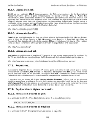 Joel Barrios Dueñas                                     Implementación de Servidores con GNU/Linux


47.1.4. Acerca de X.509.

X.509 es un estándar ITU-T (estandarización de Telecomunicaciones de la International
Telecommunication Union ) para infraestructura de claves públicas (PKI, o Public Key
Infrastructure). Entre otras cosas, establece los estándares para certificados de claves públicas y un
algoritmo para validación de ruta de certificación. Este último se encarga de verificar que la ruta de
un certificado sea válida bajo una infraestructura de clave pública determinada. Es decir, desde el
certificado inicial, pasando por certificados intermedios, hasta el certificado de confianza emitido
por una Autoridad Certificadora (CA, o Certification Authority).

URL: http://es.wikipedia.org/wiki/X.509

47.1.5. Acerca de OpenSSL.

OpenSSL es una implementación libre, de código abierto, de los protocolos SSL (Secure Sockets
Layer o Nivel de Zócalo Seguro) y TLS (Transport Layer Security, o Seguridad para Nivel de
Transporte). Está basado sobre el extinto proyecto SSLeay, iniciado por Eric Young y Tim Hudson,
hasta que éstos comenzaron a trabajar para la división de seguridad de EMC Corporation.

URL: http://www.openssl.org/

47.1.6. Acerca de mod_ssl.

Mod_ssl es un módulo para el servidor HTTP Apache, el cual provee soporte para SSL versiones 2 y
3 y TLS versión 1. Es una contribución de Ralf S. Engeschall, derivado del trabajo de Ben Laurie.

URL: http://www.apache-ssl.org/ y http://httpd.apache.org/docs/2.2/mod/mod_ssl.html

47.2. Requisitos.
Es necesario disponer de una dirección IP pública para cada sitio de red virtual que se quiera
configurar con soporte SSL/TLS. Debido a la naturaleza de los protocolos SSL y TLS, no es posible
utilizar múltiples sitios de red virtuales con soporte SSL/TLS utilizando una misma dirección IP.
Cada certificado utilizado requerirá una dirección IP independiente en el sitio de red virtual.

El paquete mod_ssl instala el fichero /etc/httpd/conf.d/ssl.conf, mismo que no es necesario
modificar, puesto que se utilizarán ficheros de inclusión, con extensión *.conf, dentro del directorio
/etc/httpd/conf.d/, a fin de respetar la configuración predeterminada y podre contar con la misma,
que es funcional, brindando un punto de retorno en el caso de que algo saliera mal.

47.3. Equipamiento lógico necesario.

47.3.1. Instalación a través de yum.

Si se utiliza de CentOS 4 o White Box Enterprise Linux 4, se ejecuta lo siguiente:

        yum -y install mod_ssl

47.3.2. Instalación a través de Up2date

Si se utiliza de Red Hat™ Enterprise Linux 4, se ejecuta lo siguiente:



                                                 329
 